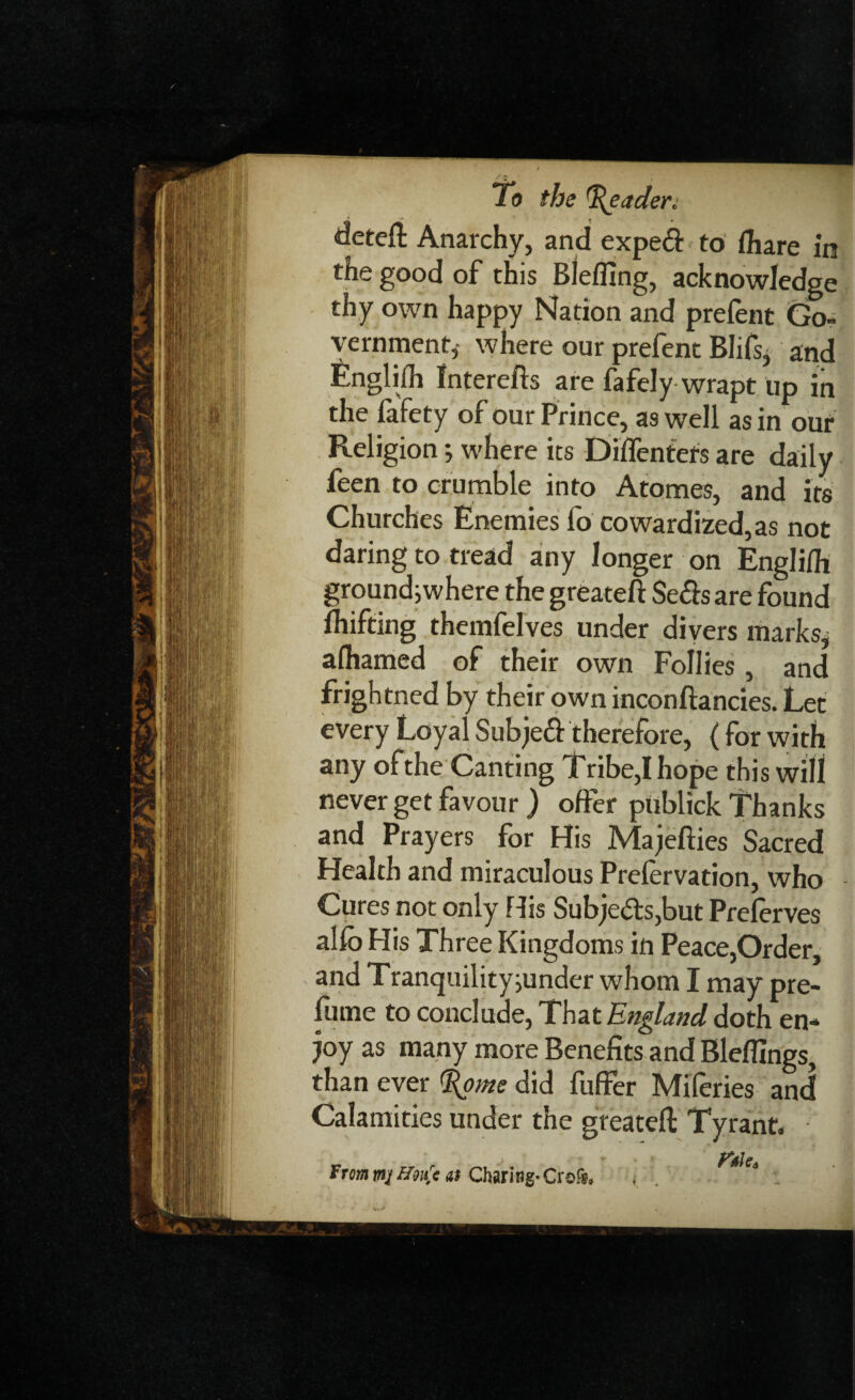 deteft Anarchy, and expeft to fhare in the good of this Blefftng, acknowledge thy own happy Nation and prefent Go¬ vernment,- where our prefent Blifs, and Englifh Interefts are fa fely wrapt up in the fafety of our Prince, as well as in our Religion; where its Diffentets are daily feen to crumble into Atomes, and its Churches Enemies fo cowardized,as not daring to tread any longer on Englifh ground; where the greateft Se&sare found Shifting themfelves under divers marks, afhamed of their own Follies, and frightned by their own inconftancies. Let every Loyal Subjeift therefore, (for with any of the Canting Tribe,I hope this will never get favour ) offer publick Thanks and Prayers for His Majefties Sacred Health and miraculous Prelervation, who Cures not only His Subjects,but Preserves alfo His Three Kingdoms in Peace,Order, and Tranquility;under whom I may pre¬ fume to conclude, That England doth en¬ joy as many more Benefits and Bleffings, than ever %oms did fuffer Miferies and Calamities under the greateft Tyrant- From mj Hrfc at Charing- Crefs,