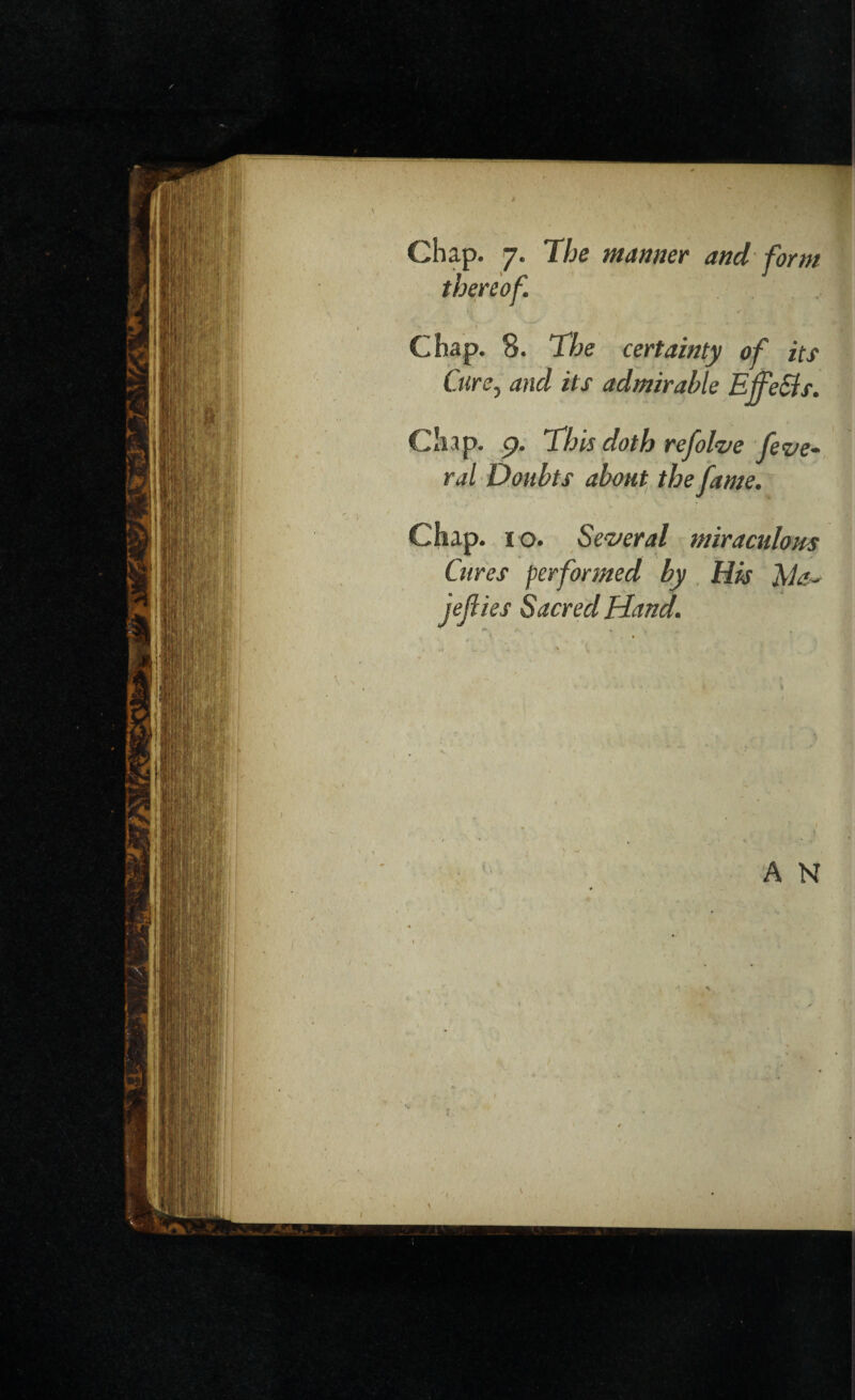 Chap. 7. The manner and form thereof. Chap. 8. The certainty of its Cure, and its admirable Effects. Chap. 9. This doth refolve fede¬ ral Doubts about the fame. Chap, i o. Several miraculous Cures performed by His jefiies Sacred Hand.
