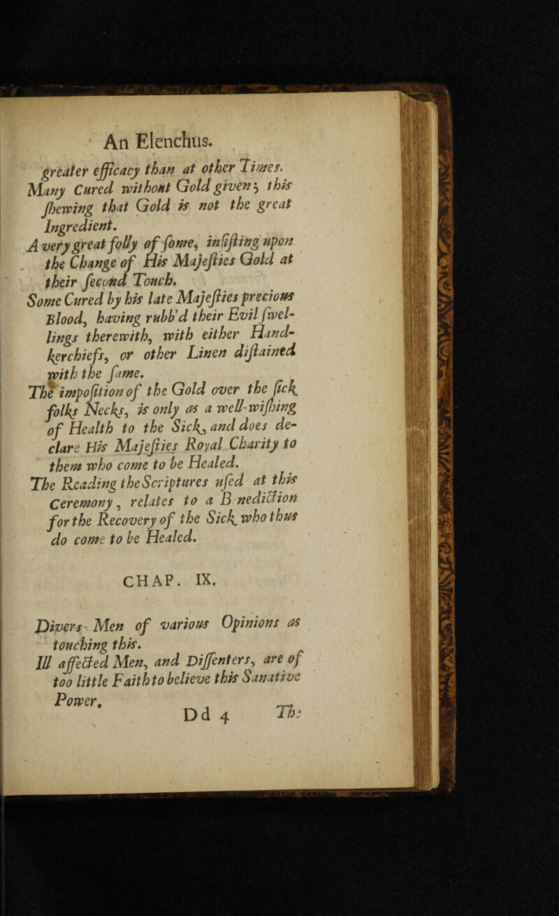 • 9 f . greater efficacy than at other Limes. Many Cured without Gold given} this fhewing that Gold is not the great Ingredient. A very great folly offome, in fifing upon the Change of His Majefi ies Gold at their fecond Touch. Some Cured by his late Majefiies precious Blood, having rubb’d their Evil five l- lings therewith, with either Hand¬ kerchiefs^ or other Linen difained with the fame. The impofition of the Gold over the fick. folks Necks, is only as a well-wifring of Health to the Sick., and does de¬ clare His Majefiies Royal Charity to them who come to be Healed. The Reading the Scriptures ufid at this Ceremony, relates to a B nedie!ton for the Recovery of the Sick, who thus do come to be Healed. CHAP. IX. Divers Men of various Opinions as touching this. Ill affected Men, and Diffenters, are of too little Faithto believe this Sanative Power. D d 4 The