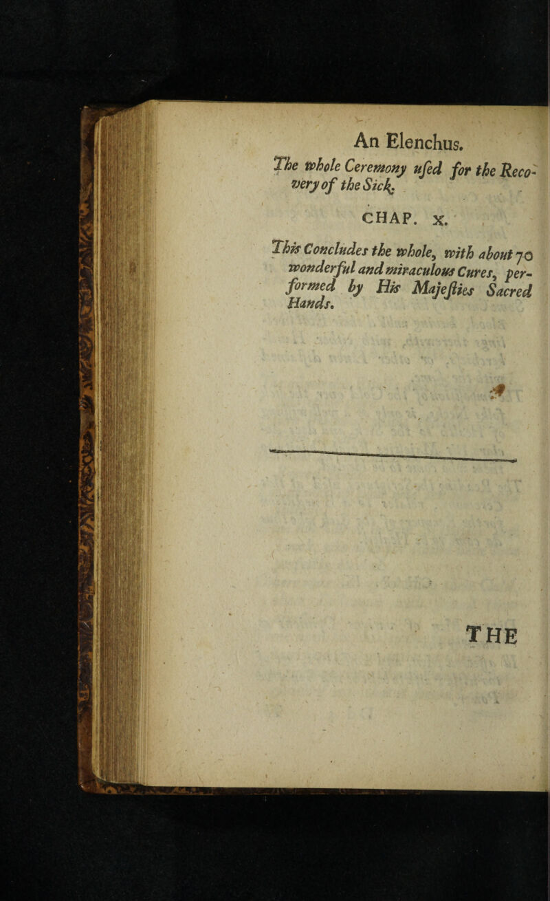 The whole Ceremony ufed for the Reco¬ very of the Sick. CHAP. x. • , This Concludes the whole^ with about j o wonderful and miraculous Cures, per¬ formed by His Majejlies Sacred Hands. if ) The