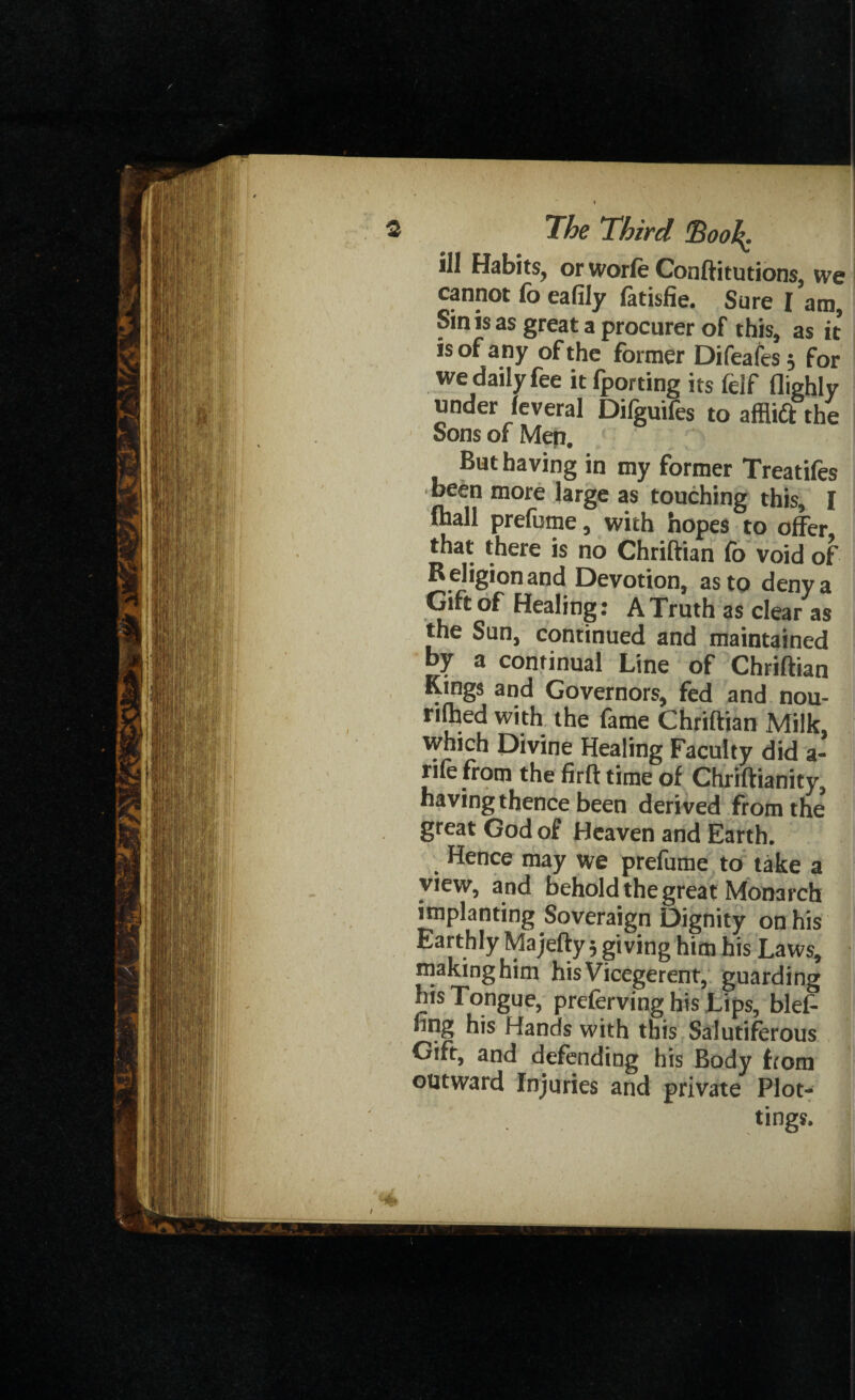 ill Habits, orworfe Conftitutions, we cannot fo eafily fatisfie. Sure [ am, Sin is as great a procurer of this, as it is of any of the former Difeafes; for we daily fee it fporting its felf Highly under feveral Dilguifes to afflift the Sons of Mep. But having in my former Treatifes been more large as touching this, I lhall prefume, with hopes to offer that there is no Chriftian fo void of R eligion and Devotion, as to deny a Gift of Healing: A Truth as clear as the Sun, continued and maintained by a continual Line of Chriftian Kings and Governors, fed and nou- rifhed with the fame Chriftian Milk, which Divine Healing Faculty did a- rife from the firft time of Chriftianity, having thence been derived from the great God of Heaven and Earth. Hence may we prefume to take a view, and behold the great Monarch implanting Soveraign Dignity on his Earthly Majefty, giving him his Laws, making him his Vicegerent, guarding his Tongue, preferving his Lips, blef- hng his Hands with this Salutiferous Gift, and defending his Body from outward Injuries and private Plot¬ tings.