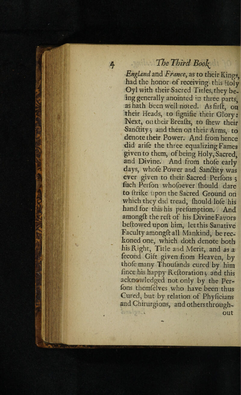 England and France, as to their Kings, had the honor of receiving this Holy Oyl with their Sacred Titles, they be¬ ing generally anointed ?n three parts, as hath been well noted. Asfirft, on their Heads, to fignifie their Glory: Next, on their Breafts, to fhew their 5an&ity} and then on their Arms, to denote their Power. And from hence did arife the three equalizing Fames given to them, of being Holy, Sacred, and Divine. And from thofe early days, whofe Power and Sanftity was ever given to their Sacred Perfons $ fuch Perfon whofoever (hould dare to ftrike upon the Sacred Ground on which they did tread, (hould lofe his hand for this his prelumption. And amongft the reft of his Divine Favors beftowedupon him, let this Sanative Faculty amongft all Mankind, be rec¬ koned one, which doth denote both his Right, Title and Merit, and as a fecond Gift given from Heaven, by thofe many Thoufands cured by him fince his happy Reftoration, and this acknowledged not only by the Per¬ fons themfelves who have been thus Cured, but by relation of Phyficians and Chimrgions, and others through-, 1 out