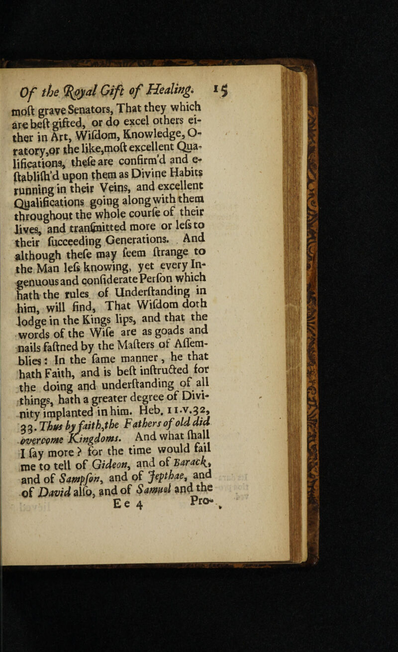 moft grave Senators, That they which are beft gifted, or do excel others ei¬ ther in Art, Wifdom, Knowledge, O- ratory,QF the like,moft excellent Qua¬ lifications, thefe are confirm’d and e- ftablilh’d upon them as Divine Habits running in their Veins, and excellent Qualifications going along with them throughout the whole courfc or their Jives, and tranfinitted more or lefs to their fucceeding Generations. And although thefe may feem ftrange to the Man left knowing, yet every In¬ genuous and qonfiderate Perfon which hath the rules of Undemanding in him, will find, That Wifdom doth lodge in the Kings lips, and that the words of the Wife ate as goads and nails faftned by the Matters of Affem- blies: In the fame manner , he that hath Faith, and is beft inftrufted1 for the doing and underftanding of all things, hath a greater degree of Divi¬ nity implanted in him. Heb. II'VJ*32> 2 2. Thus by faith,the Fathers of old did overcome Kingdoms. And what (hall I fay more > for the time would tail me to tell of Gideon, and of Barack* and of Satnpfon, and of Jepthae, and of David alfo, and of Samuel and the Ee 4 Pro*