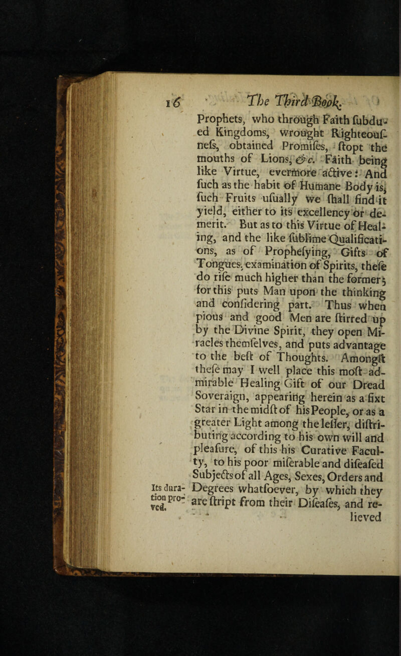 16 ' The ThirdSofik: 1 Prophets, who through Faith fubdu- ed Kingdoms, wrought Righteouf nets, obtained Promifes, ftopt the mouths of Lions, & c. Faith being like Virtue, everfnore aftive; And fuch as the habit of Humane Body isj fuch Fruits ufually we fhall find it yield, either to its excellency or de¬ merit. But as to this Virtue of Heal¬ ing, and the like fublime Qualificati¬ ons, as of Prophefying, Gifts of Tongues, examination of Spirits, thefe do rife much higher than the former; for this puts Man upon the thinking and confidering part. Thus when pious and good Men are ftirred up by the Divine Spirit, they open Mi¬ racles themfelves, and puts advantage to the belt of Thoughts. Amongft thefemay I well place this moft ad¬ mirable Healing Gift of our Dread Soveraign, appearing herein as a fixt Star in themidftof his People, or as a greater Light among theletfer, diftri- Suting according to his own will and pleafure, of this his Curative Facul¬ ty, to his poor miferable and difeafed Subjeftsof all Ag es, Sexes, Orders and dara- Degrees whatfoever, by which they jjpr0 areftript from their Difeafes, and re- «  .* lieved I