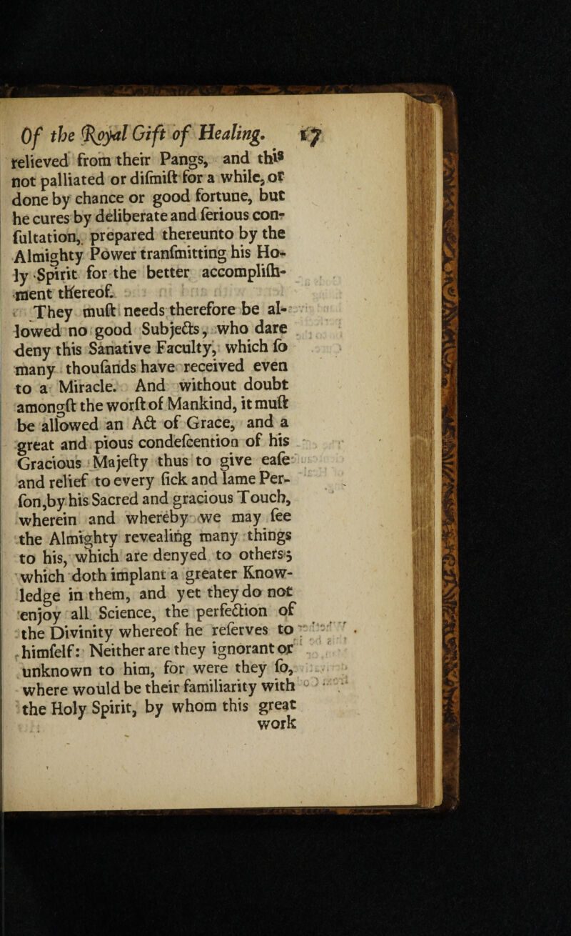relieved from their Pangs, and thi® not palliated or difinift for a while, or done by chance or good fortune, but he cures by deliberate and ferious con¬ futation,. prepared thereunto by the Almighty Power tranfmitting his Ho¬ ly Spirit for the better accomplilh- ment thereof. They muft needs therefore be al¬ lowed no good Subje&s, who dare deny this Sanative Faculty, which fo many thoufands have received even to a Miracle. And without doubt amon^ft the worft of Mankind, it muft be allowed an Aft of Grace, and a great and pious condefcentioa of his Gracious Majefty thus to give eafe and relief to every fickandlamePer- fon,by his Sacred and gracious Touch, wherein and whereby we may fee the Almighty revealing many things to his, which are denyed to others 5 which doth implant a greater Know¬ ledge in them, and yet they do not enjoy all Science, the perfection of the Divinity whereof he referves to himfelf: Neither are they ignorant or unknown to him, for were they fo, where would be their familiarity with the Holy Spirit, by whom this great work