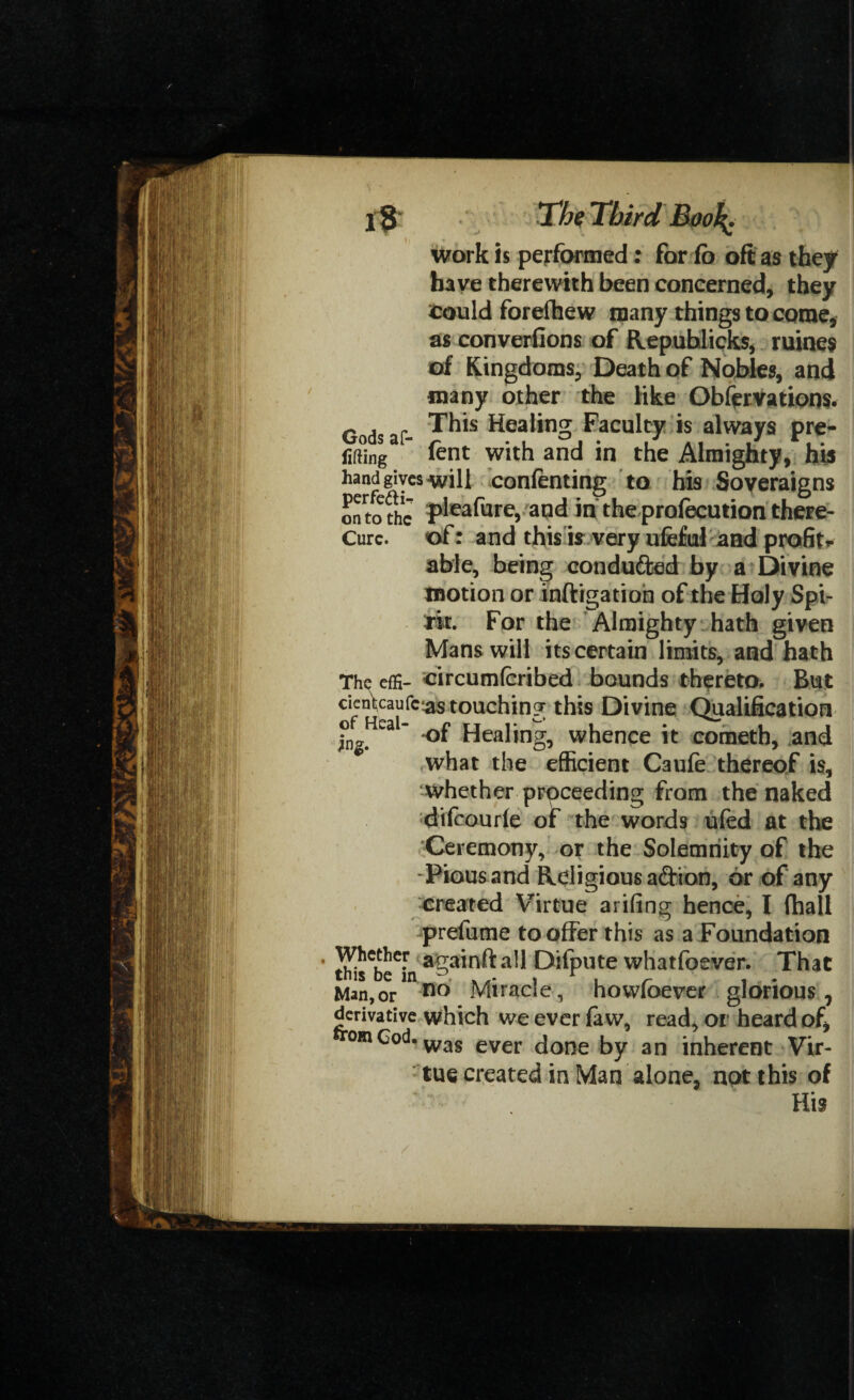 work is performed: for ib oft as they have therewith been concerned, they could forefhew many things to come, as converfions of Republicks, mines of Kingdoms, Death of Nobles, and many other the like Obfervations. Gods af- ^is Healing Faculty is always pre- lifting tent with and in the Almighty, his hand gives-will contenting to his Soveraigns onto the rpleafure, and in the protecution there- Cure, of: and this is very ufeful and profit*- able, being conduced by a Divine motion or inftigatioh of the Holy Spi¬ rit. For the Almighty hath given Mans will its certain limits, and hath The effi- circumteribed bounds thereto. But touching this Divine Qualification ingHCal Heahng, whence it cometh, and what the efficient Caute thereof is, whether proceeding from the naked diteourle of the words ufed at the Ceremony, or the Solemnity of the Pious and Religious adion, or of any created Virtue arifing hence, I (hall prefume to offer this as a Foundation th^be^n agnail Difpute whatfoever. That Man,or no Miracle, howfoever glorious, derivative which we ever faw, read, or heard of, omcod, was ever done by an inherent Vir¬ tue created in Man alone, not this of His