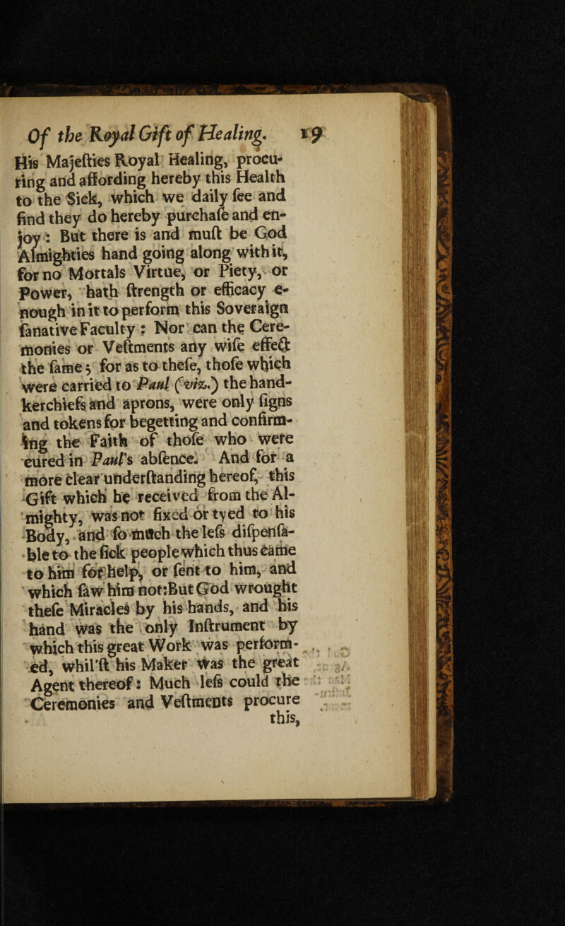 His Majefties Royal Healing, procu¬ ring and affording hereby this Health to the Sick, which we daily fee and find they do hereby purchafe and en¬ joy: But there is and muff be God Almighties hand going along with if, for no Mortals Virtue, or Piety, or Power, hath ftrength or efficacy e- nough in it to perform this Soveraign fanative Faculty ; Nor can the Cere¬ monies or Veftments any wife effect the fame 5 for as to thefe, thofe which were carried to Paul (viz.') the hand¬ kerchiefs and aprons, were only figns and tokens for begetting and confirm¬ ing the Faith of thofe who were cured in Paul's abfence. And for a more clear underftanding hereof, this Gift which he received from the Al¬ mighty, was not fixed or tyed to his Body, and fomflch the lefs difpenfa- ble to the lick people which thus Came to him fof help, or fentto him, and which law him not:But God wrought thefe Miracles by his hands, and his hand was the only Inftrument by which this great Work was perform¬ ed, whil’ft his Maker Was the great Agent thereof: Much Ids could the Ceremonies and Veftments procure this,