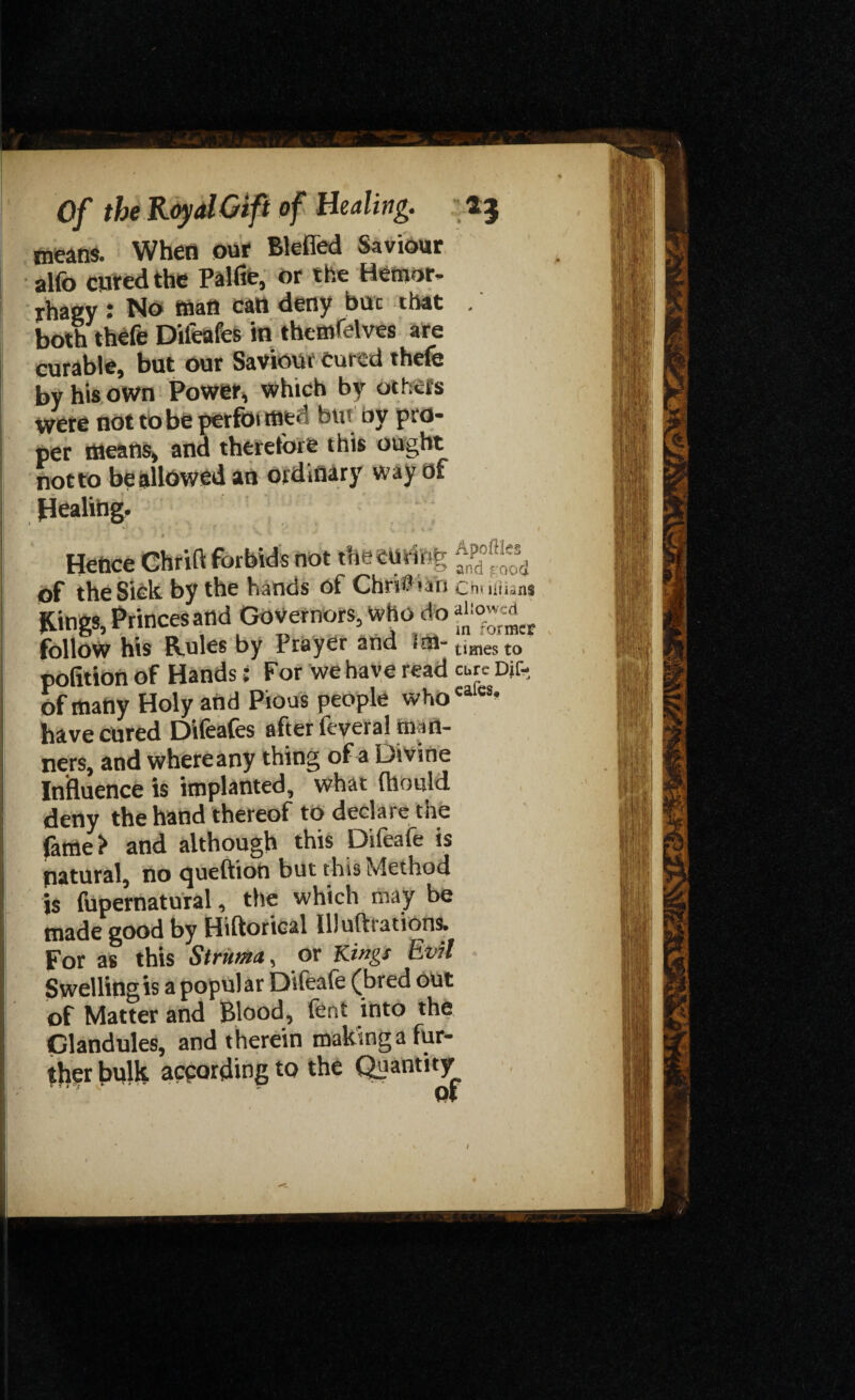 means. When our Blefled Saviour alfo cured the Palfie, or the Hemor- rhaey: No man can deny but that . both thefe Difeafes in themselves are curable, but our Saviour cured thefe by his own Power, which by others were not to be perfoi ffltd but by pro¬ per means, and therefore this ought notto beallowed an ordinary way of Healing. Hence Chrift forbids not the emu % of the Sick by the hands of Chm'un chuiHan* Kings, Princes and Governors, who do follow his Rules by Prayer and iai-umesto pofition of Handsi For we have read cure Djf- of many Holy and Pious people whocalcs’ have cured Difeafes after feyeral man¬ ners, and where any thing of a Divine Influence is implanted, what fhould deny the hand thereof to declaie tne fame? and although this Difeafe is natural, no ^ueftion but this Method is fupernatural, the which may be made good by Hiftorical lllufliations. For as this Struma, or Kings Evil Swelling is a popular Difeale (bred out of Matter and Blood, fent into the Glandules, and therein making a fur- fhgr bulk according to the Quantity