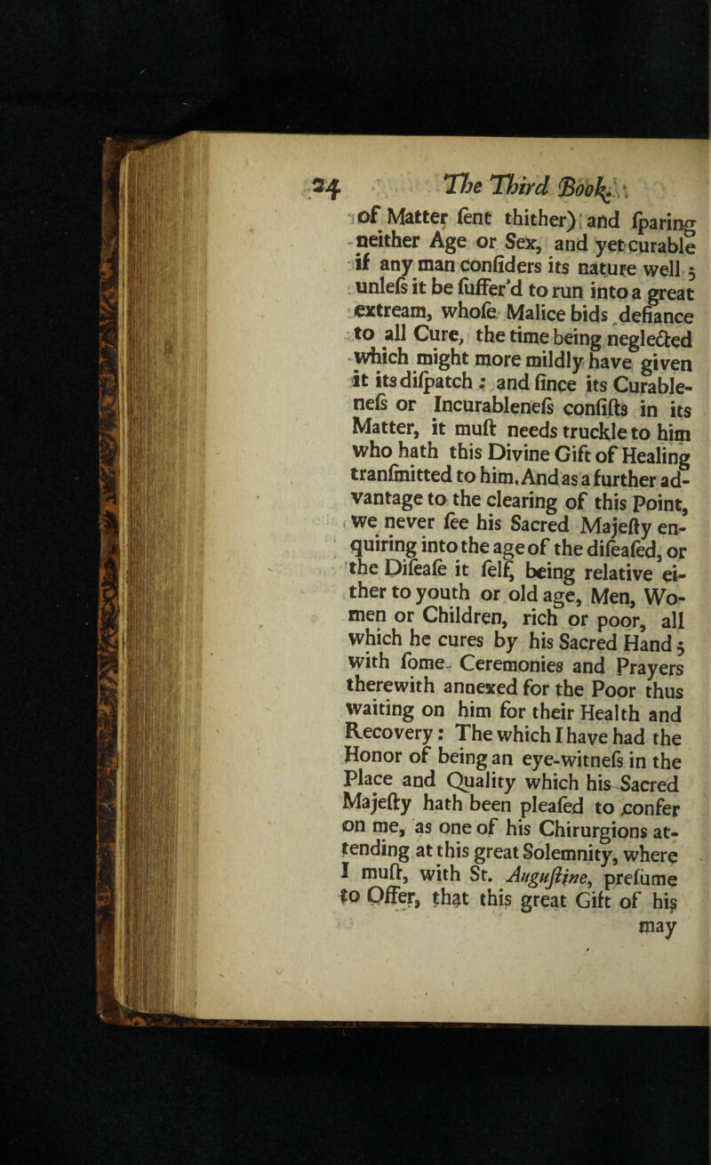 of Matter fent thither) and fparing neither Age or Sex, and yet curable if any man confiders its nature well; unlels it be luffer’d to run into a great extream, whofe Malice bids defiance to all Cure, the time being neglected which might more mildly have given it itsdifpatch: andfince its Curable- nefs or Incurablenefs confifts in its Matter, it muft needs truckle to him who hath this Divine Gift of Healing tranfinitted to him, And as a further ad¬ vantage to the clearing of this Point, We never fee his Sacred Majefty en¬ quiring into the age of the difeafed, or the Dileale it lelfj being relative ei¬ ther to youth or old age, Men, Wo¬ men or Children, rich or poor, all Which he cures by his Sacred Hand 5 with fome Ceremonies and Prayers therewith annexed for the Poor thus waiting on him for their Health and Recovery: The which I have had the Honor of being an eye-witnefs in the Place and Quality which his Sacred Majefty hath been plealed to .confer on me, as one of his Chirurgions at¬ tending at this great Solemnity, where I muft, with St. Augufiine, prefiime to Offer, that this great Gift of hi? may