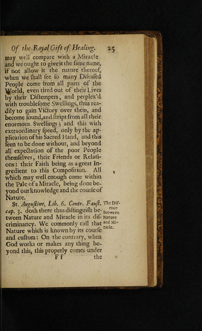 may well compare with a Miracle and we ought to giveitthe fame name, if not allow it the nature thereof, when we fhall fee fo many Difeafed People come from all parts of the tyforld, even tired out of their Lives by their Diftempers, and perplex'd with troublefome Swellings, thus rea¬ dily to gain Victory over them, and become found,and ftript from all their enormous Swellings 3 and this with extraordinary fpeea, only by the ap¬ plication of his Sacred Hand, and this feed to be done without, and beyond all expectation of the poor People themfelves, their Friends or Relati¬ ons: their Faith being as a great In¬ gredient to this Compofition. All , which may well enough come within the Pale of a Miracle, being done be¬ yond our knowledge and the courfeot Nature. I St. Augufliiie, Lib. 6. Contr. Faitjl. The Dif- cap. 3. doth there thus diftinguilh be- be““n ij tween Nature and Miracle in its dif- Nature j criminancy. We commonly call that 1 Nature which is known by its courferac e' I and cuftom: On the contrary, when God works or makes any thing be¬ yond this, this properly comes under F f ' the