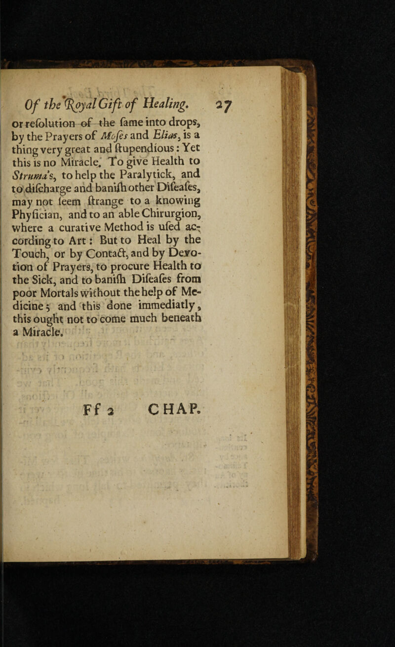 1, ' . . ■ • •. , .<; ' • .. . ), ✓ Of the Gift of Healing. a J or refolution of the fame into drops, | by the Prayers of Mofes and Elias, is a thing very great and ftupendious: Yet |j this is no Miracle. To give Health to Struma s, to help the Paraly tick, and to difcharge and bantfh other Difeafes, may not leem ftrange to a knowing Phyfician, and to an able Chirurgion, where a curative Method is ufed ac¬ cording to Art: But to Heal by the Touch, or by Contaft, and by Devo¬ tion of Prayers, to procure Health to the Sick, and to banilh Difeafes from poor Mortals without the help of Me¬ dicine $ and this done immediatly, this ought not to come much beneath a Miracle, Ff 2 \ '[