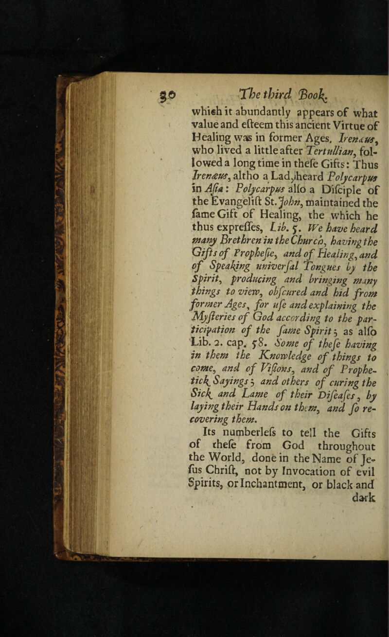 whieh it abundantly appears of what value and efteetn this ancient Virtue of Healing wais in former Ages, bend us, who lived a little after Tertullian, fol¬ lowed a long time in thefe Gifts: Thus Irenaus, altho aLad^iheard Poly carpus in Afta: Polycarpus alio a Difeiple of the Evangelift St.John, maintained the fame Gift of Healing, the which he thus exprefles, Wo. y. We have heard many Brethren in the Church, having the Gifts of Prophefe, and of Healing, and of Speaking nniverfal Tongues by the Spirit, producing and bringing many things to view, objcured and hid from former Ages, for ufe and explaining the Myfleries of God according to the par¬ ticipation of the fame Spirit j as alfo Lib. 2. cap, f8. home of thefe having in them the Knowledge of things to come, and of Vifions, and of Prophe¬ tic4 Sayings ; and others of curing the Sick, and Lame of their Difeafes, by laying their Hands on them, and fore¬ covering them. Its numberlefs to tell the Gifts of thefe from God throughout the World, done in the Name of Je- fus Chrift, not by Invocation of evil Spirits, or Inchanttnent, or black and dark