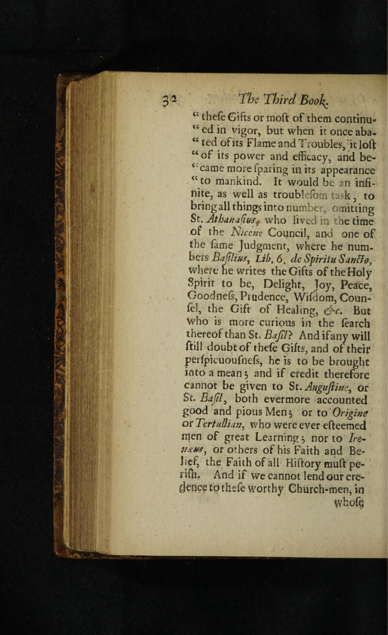 <c thefe Gifts or moft of them continue tc ed in vigor, but when it once aba* w ted of its Flame and Troubles,'it loft “ of its power and efficacy, and be- c came more fparing in its appearance <c to mankind. It would be an infi¬ nite, as well as troublefom task 3 to bring all things into numbe r , omitting St. Athanafi&Sf who lived in the time of the Nicene Council, and one of the fame Judgment, where he num¬ bers Bafilius, Lib. 6. de Spirit u Sanffo, where he writes the Gifts of the Holy Spirit to be, Delight, Toy, Peace, Goodnefs, Prudence, Wifdom, Coun¬ ted the Gift of Healing, &c. But Who is more curious in the (earch thereof than St. Bajil} And ifany will ftill doubt of thefe Gifts, and of their perfpicuoufnefs, he is to be brought into a mean 3 and if credit therefore cannot be given to St. Augufime^ or St. Bajil, both evermore accounted good and pious Men 3 or to Origive or TertuUian, who were ever efteemed men of great Learning 3 nor to Ire* or others of his Faith and Be¬ lief, the Faith of all Hiftory muft pe- rifii? And if we cannot lend our cre¬ dence to thefe Worthy Church-men, in