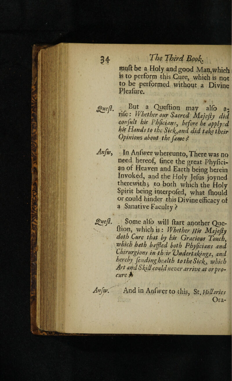 muft be a Holy and good Man, which is to perforin this Cure, which is not to be performed without a Divine Pleafure. f'.Jt, ? ' '' * j ghtejl. . a Qyeftion may alfb a- rife : Whether our Sacred Majejiy did confult his Phficians0 before he applyed his Hands to the Sick^and did take their Opinions about the fame ? Anfwy In Aqfwer whereunto, There was no need Ijereof^ fince the great Phyfici- an of Heaven and Earth being herein , Invoked, and the Holy Jeftis joyned therewith 3 to both which the Holy Spirit being interpofed, what (hould or could hinder this Divine efficacy of a Sanative Faculty > Quejl. Some a Ho will ftart another Que- V. ffionj which is: Whether His Majefty doth Cure that by his Gracious Touchy which hath bafled both Phyficians and Chirurgions in their Undertakings? and hereby fending health to the Sicwhich Art atfd Shill could never arrive at or pro* cure # / r / ■Avjw. And in Anfwer to this, St. Hilaries Ora-