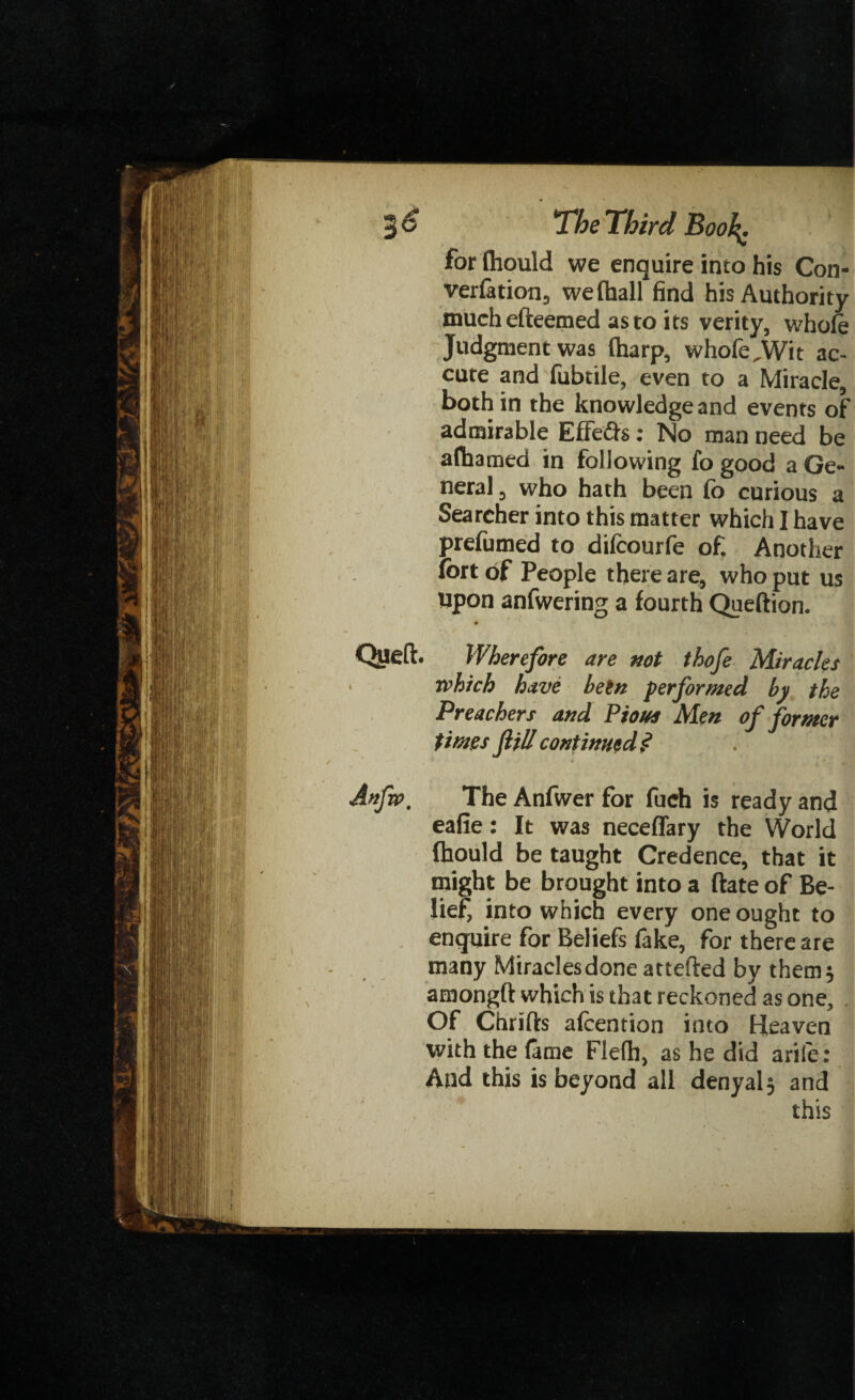 for fliould we enquire into his Con- verfation, we (hall find his Authority tnuchefteemed as to its verity, whole Judgment was (harp, whofe,Wit ac- cute and fubtile, even to a Miracle, both in the knowledge and events of admirable Effects : No man need be alhamed in following fo good a Ge¬ neral, who hath been fo curious a Searcher into this matter which I have prefumed to difcourfe of. Another fort of People there are, who put us upon anfwering a fourth Queftion. Queft. Wherefore are not thofe Miracles • rvhich have been performed by the Preachers and Pious Men of former times fill continuedj? Anfw. The Anfwer for fuch is ready and eafie: It was neceffary the World Ihould be taught Credence, that it might be brought into a ftate of Be¬ lief into which every one ought to enquire for Beliefs fake, for there are many Miracles done attefted by them* amongft which is that reckoned as one, . Of Chrifts afcention into Heaven with the lame Flefli, as he did arife: And this is beyond all denyal^ and this