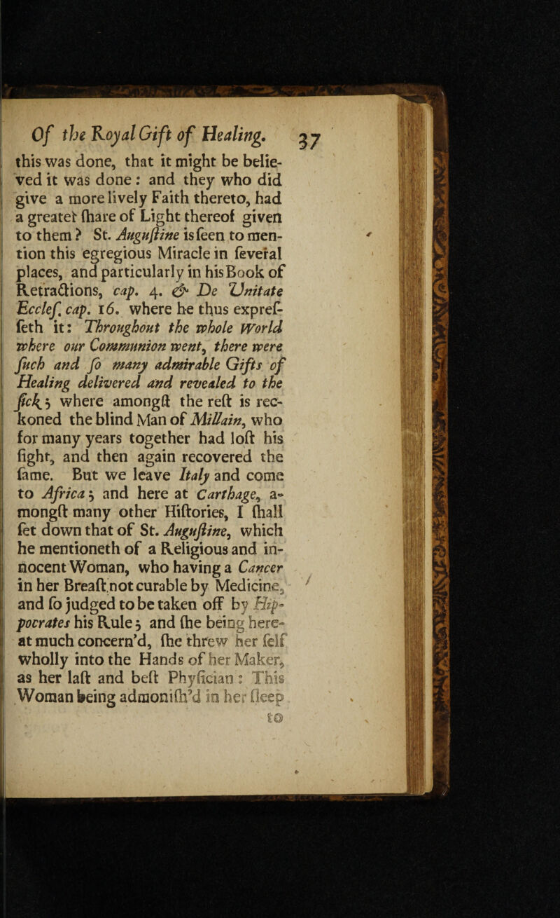 be belie- who did give a more lively Faith thereto, had a greatet (hare of Light thereof given to them ? St. Augujiine isfeen to men- ! tion this egregious Miracle in feveral places, and particularly in his Book of Retra&ions, cap. 4. & De ZJnitate Ecclef cap. 16. where he thus expref- (eth it: Throughout the whole fVorld where our Communion went, there were fuch and fo many admirable Gifts of Healing delivered and revealed to the Jic^j where amongft the reft is rec¬ koned the blind Man of MiUain^ who for many years together had loft his fight, and then again recovered the ; fame. But we leave Italy and come to Africa $ and here at Carthage, a~ mongft many other Hiftories, I (hall fet down that of St. Augujiine, which he mentioneth of a Religious and in¬ nocent Woman, who having a Cancer in her Breaftnot curable by Medicine^ Iand fo judged to be taken off by Hip- pocrates his Rule 5 and (he being here- at much concern'd, (he threw her felf wholly into the Hands of her Maker, as her laft and beft Phyfieian: This Woman being admonifli’d in her deep this was done, that it might ved it was done : and they