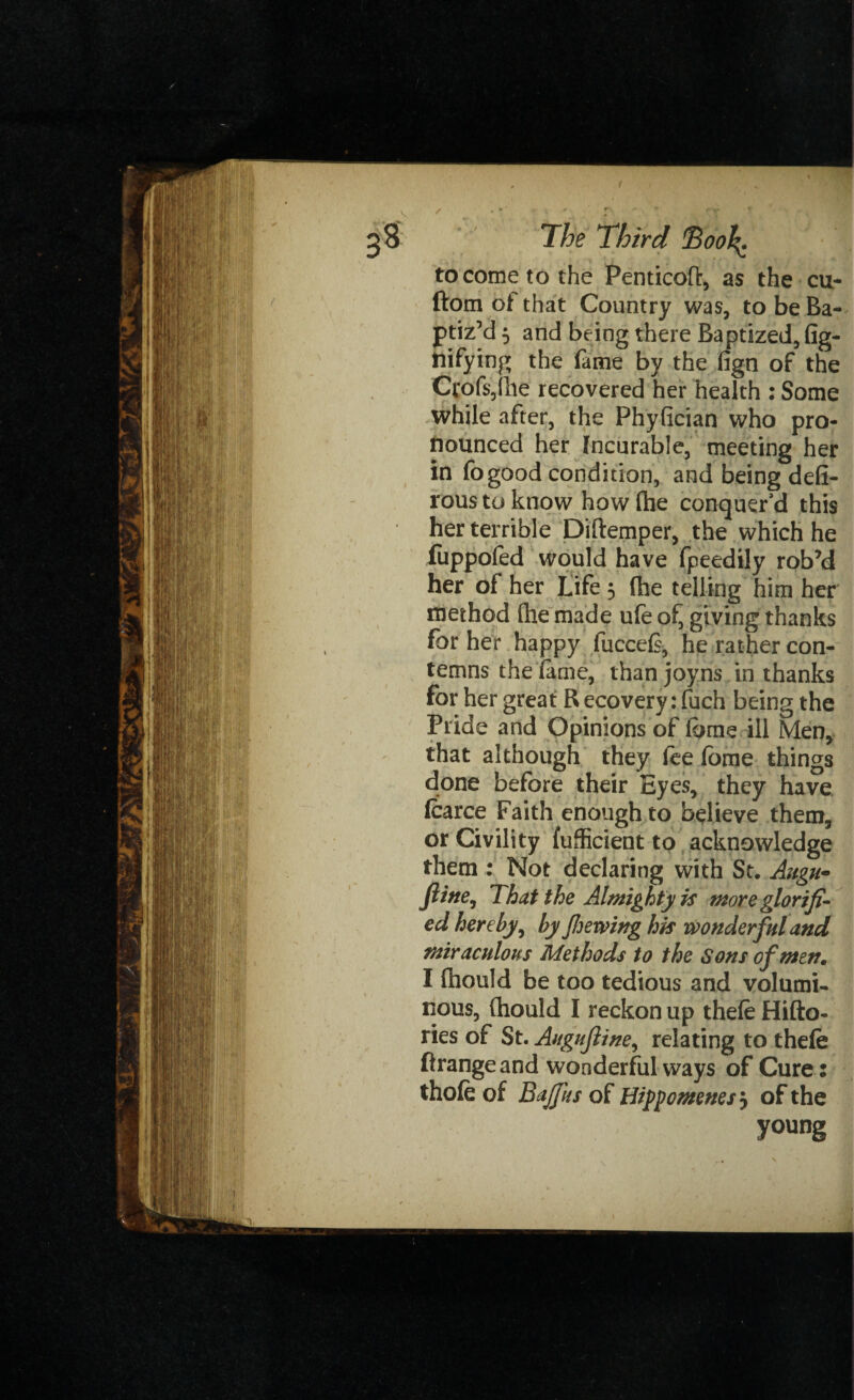 tocometothe Penticofl:, as the cu- ftom of that Country was, to be Ba¬ ptiz’d 5 and being there Baptized, (ig- ttifying the fame by the fign of the Ccof$,fhe recovered her health : Some while after, the Phyfician who pro¬ nounced her Incurable, meeting her in fogood condition, and being defi- roustoknow how (he conquer'd this her terrible Diftemper, the which he fiippoied would have fpeedily rob’d her of her Life 3 (he telling him her method (he made ufe of^ giving thanks for her happy fucce(s, he rather con¬ temns the lame, than joyns in thanks for her great R ecovery: fuch being the Pride and Opinions of iome ill Men, that although they fee fome things done before their Eyes, they have Icarce Faith enough to believe them, or Civility fufficient to acknowledge them : Not declaring with St. Align* ftine, That the Almighty is more glorifi¬ ed hereby, by Jhewing his wonderful and miraculous Methods to the Sons of men, I fhould be too tedious and volumi¬ nous, (hould I reckon up thefeHifto- ries of St. Augufline, relating to thefe ftrangeand wonderful ways of Cure: thofe of Bajfus of Hippomenes? of the young