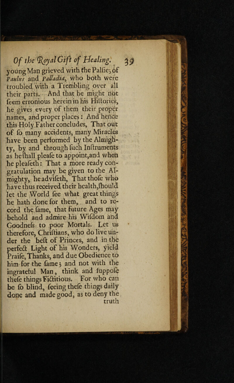 young Man grieved with the Pallie; of Taulus and Falladia, who both were troubled with a Trembling over all their parts. And that he might riot feem erronious herein in his Hiltories, he gives every of them their proper names, and proper places: And hence this Holy Father concludes. That out of fo many accidents, many Miracles have been performed by the Almigh¬ ty, by and through fuch Inflruments as hefhall pleafeto appoint,and when hepleafeth: That a more ready con¬ gratulation may be given to the Al¬ mighty, headvifeth, Thatthofe who have thus received their health,fhould let the World fee what great things he hath done for them, and to re¬ cord the fame, that future Ages may behold and admire his Wifdom and Goodnefs to poor Mortals. Let us • therefore, Chriftians, who do live un¬ der the beft of Princes, and in the perfect Light of his Wonders, yield Praife, Thanks, and due Obedience to him for the fame 5 and not with the ingrateful Man, think and fuppoie thefe things Fiftitious. For who can be fo blind, feeing thefe things daily done and made good, as to deny the t truth