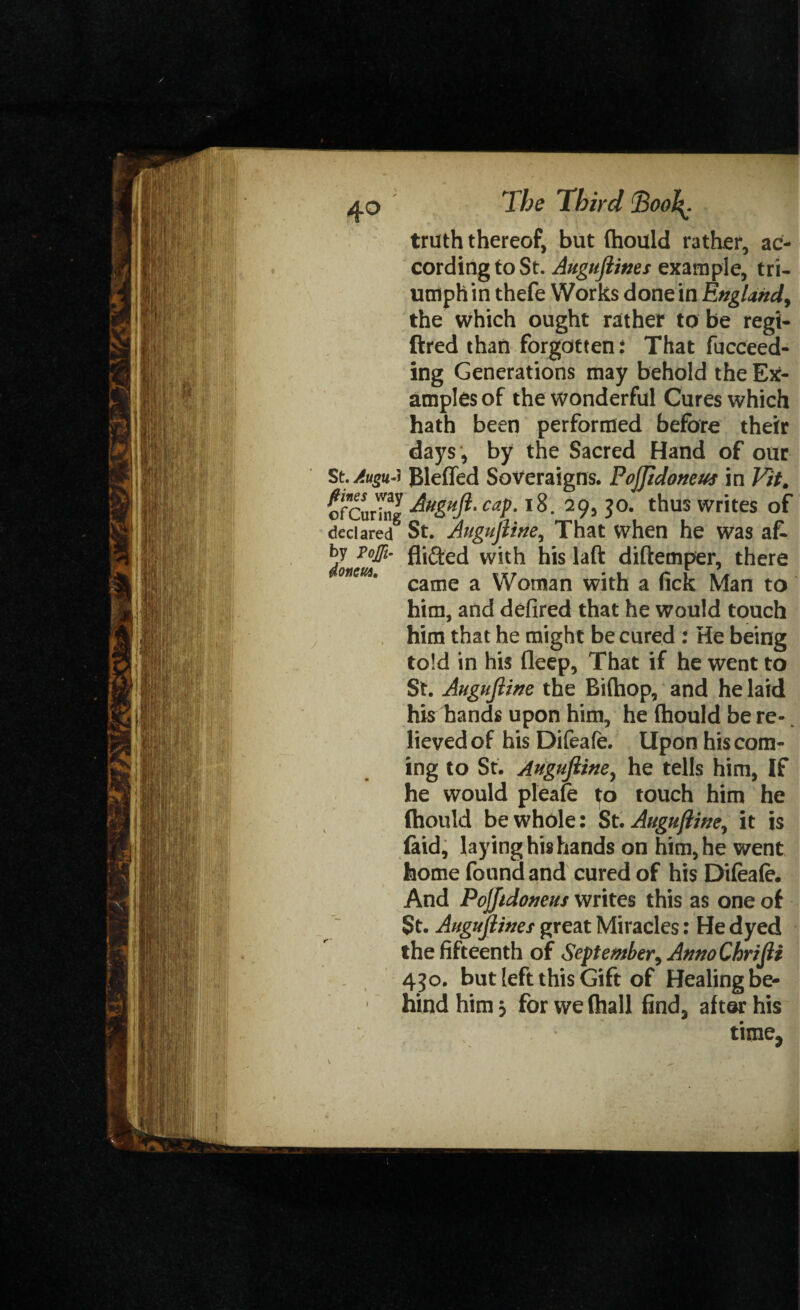 truth thereof, but fhould rather, ac¬ cording to St. Augujlines example, tri¬ umph in thefe Works done in England, the which ought rather to be regi- ftred than forgotten: That fucceed- ing Generations may behold the Ex¬ amples of the wonderful Cures which hath been performed before their days , by the Sacred Hand of our St. AuguJ Bleffed Soveraigns. Poffidoneus in Fit. ofCurTng caP-*8. 29j J°- t^us writes of declared8 St. Augujiine, That when he was af. by pojfi- fljfted with his laft diftemper, there onm' came a Woman with a fick Man to him, and defired that he would touch him that he might be cured : He being told in his deep, That if he went to St. Augujiine the Biftiop, and he laid his hands upon him, he {hould be re¬ lieved of his Difeafe. Upon his com¬ ing to St. Augujiine, he tells him, If he would pleafe ^o touch him he (hould be whole: St. Augujiine, it is (aid, laying his hands on him, he went home found and cured of his Difeafe. And Pojjidoneus writes this as one of St. Augujlines great Miracles: He dyed the fifteenth of September, Anno Chrijli 450. but [eft this Gift of Healing be¬ hind him 5 for we (hall find, after his time?