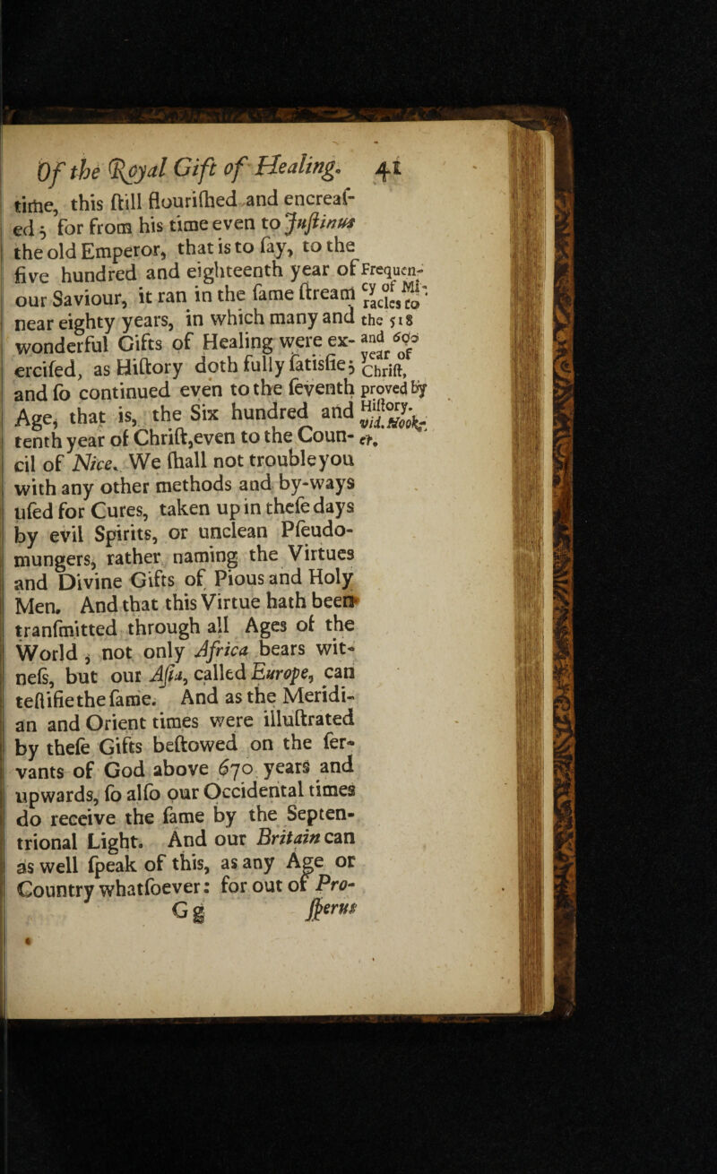tithe, this ftill flourifhed and encreaf- ed 5 for from his time even to Juftinus the old Emperor, that is to fay, to the five hundred and eighteenth year ofFrequen- our Saviour, it ran in the fame ftream cr^c“cf • near eighty years, in which many and the * 18 wonderful Gifts of Healing were ex- ^ ercifed, as Hiftory doth fully fatisfiej yChrift> and fo continued even to the feventh proved tif Age, that is, the Six hundred and tenth year of Chrift,even to the Coun- er, cil of Nice. We (hall not troubleyou with any other methods and by-ways ufed for Cures, taken up in thefedays by evil Spirits, or unclean Pfeudo- mungers, rather naming the Virtues and Divine Gifts of Pious and Holy Men, And that this Virtue hath been- tranfmitted through all Ages of the World , not only Africa bears wit- nels, but out AJia, called Europe, can teflifie the fame. And as the Meridi¬ an and Orient times were illuftrated by thefe Gifts beftowed on the fer« vants of God above 6jo years and upwards, fo ajfo pur Occidental times do receive the fame by the Septen¬ trional Light. And our Britain can as well fpeak of this, as any Age or Country whatfoever: for out of Pro- G g form