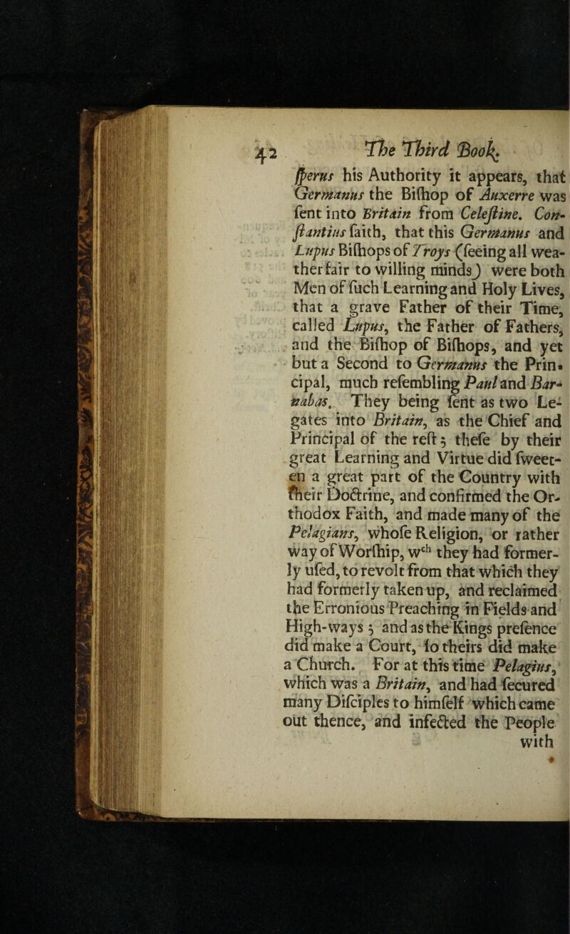 (perns his Authority it appears, that Gerntanus the Bifhop of Auxerre was fent into Britain from Celejiine. Con- flantiusiaith, that this Germinus and Lupus Bifhops of Troys (feeing all wea¬ ther fair to willing minds J were both Men of fuch Learning and Holy Lives, that a grave Father of their Time, called Lupus, the Father of Fathers, and the Bifhop of Bifhops, and yet but a Second to Germanus the Prin* cipal, much refembling Paul and Bar- nabas. They being fent as two Le¬ gates into Britain, as the Chief and Principal of the reft 5 theft by their great Learning and Virtue did fweet- en a great part of the Country with fheir Do&rine, and confirmed the Or¬ thodox Faith, and made many of the Pelagians, whofe Religion, or rather way ofWorlhip, wch they had former¬ ly ufed, to revolt from that which they had formerly taken up, and reclaimed the Erronious Preaching in Fields and High-ways $ and as the Kings prefence did make a Court, lo theirs did make a Church. For at this time Pelagius, which was a Britain, and had fecured many Difeiples to himfelf which came out thence, and infe&ed the People with