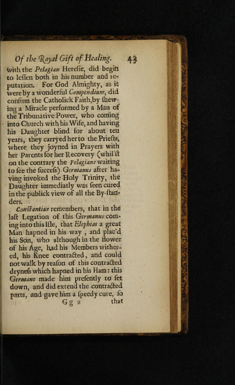 ivith the Pelagian Herefie, did begin to lefien both in his number and re¬ putation. For God Almighty, as it were by a wonderful Compendium, did confirm the Catholick Faith,by (hew¬ ing a Miracle performed by a Man of the Tribunative Power, who coming into Church with his Wife, and having his Daughter blind for about ten years, they carryedherto the Priefts, where they joyned in Prayers with her Parents for her Recovery (whifft on the contrary the Telagians waiting to lee the fuccefs) Qermanus after ha¬ ving invoked the Holy Trinity, the Daughter immediatly was f'ji in the publick view of all the By-ftart- ders. ' Conliantius remembers, that in the laft Legation of this Germanus com¬ ing into this Ifle, that Elephias a great Man hapned in his way , and plac’d his Son, who although in the flower of his Age, had his Members wither¬ ed, his Knee contracted, and could not walk by reafon of this contracted drynefs which hapned in his Ham: this Germane made hint prefently to fet down, and did extend the contracted parts, and gav^him a fpeedy cure, fo G cr 2 that ' o