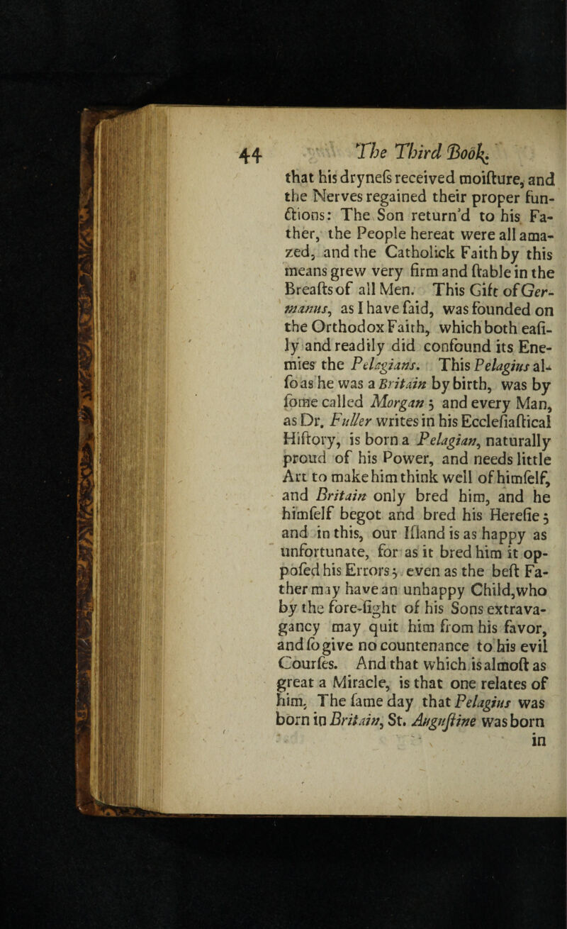 that his dryneft received moifture, and the Nerves regained their proper fun¬ ctions: The Son return'd to his Fa¬ ther, the People hereat were all ama¬ zed, and the Catholick Faith by this means grew very firm and (table in the Breaftsof all Men. This Gift ofGer- njmus, as I have faid, was founded on the Orthodox Faith, which both eafi- ly and readily did confound its Ene¬ mies the Pelagians. This Pelagius al- fo as he was a Britain by birth, was by iome called Morgan 5 and every Man, as Dr. Fuller writes in his Ecclefiaftical Hiftory, is born a Pelagian, naturally proud of his Power, and needs little Art to make him think well of himfelf, and Britain only bred him, and he himfelf begot and bred his Herefie 5 and in this, our Ifland is as happy as unfortunate, for as it bred him it op- pofed his Errors $ even as the beft Fa¬ ther may have an unhappy Child,who by the fore-fight of his Sons extrava¬ gancy may quit him from his favor, and (ogive no countenance to bis evil Courfes. And that which isalmoft as great a Miracle, is that one relates of him, The fame day that Pelagius was born in Britain, St. Augttjline was born in