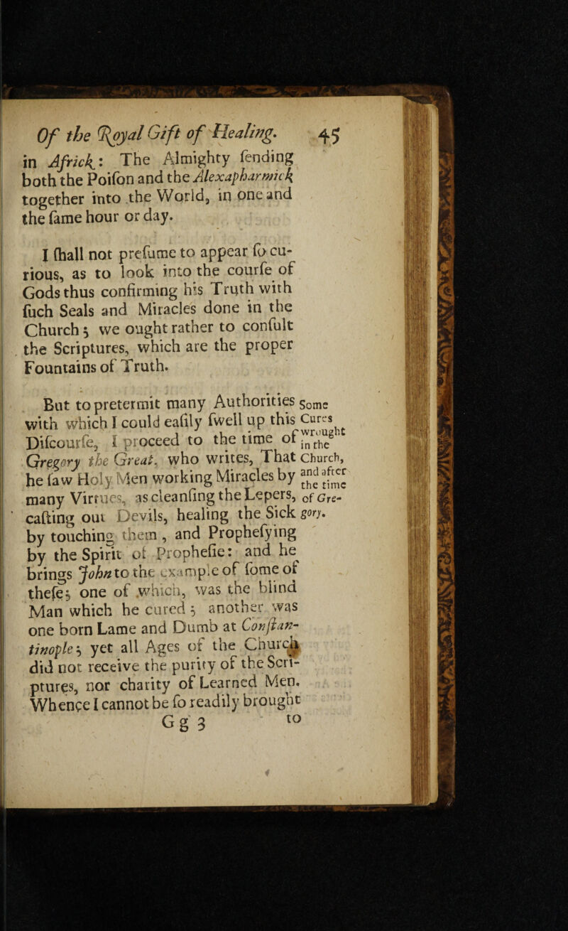 in Africk^* The Almighty fending both the Poifon and the Alexapharmick together into the World,, in one and the fame hour or day. I (hall not prefume to appear fo cu¬ rious, as to look into the courfe of Gods thus confirming his Truth with ! fuch Seals and Miracles done in the Church 3 we ought rather to confult ! the Scriptures, which are the proper ! Fountains of Truth. I But to pretermit many Authorities Some 1 with which I could eafily fwell up this Cures i Difcourfe^ I proceed to the time of inrrhcb i Gve^ovy the Qsvtai. who writes, That church, he (aw Holy Men working Miracles by many Virtues, as cleanfing the Lepers, 0fGre. 1 ’ cafting our Devils, healing the Sick gory. j! by touching them , and Prophefying by the Spirit of Prophefie: and he | brings jftf/wztothe example of feme of - thefes one of which, was the blind 1 Man which he cured 5 another was I one born Lame and Dumb at Corsjtan- ! twople-*, yet all Ages or the Churc^ did not receive the purity of the Scrt- ! pture$, nor charity of Learned Men, Whence I cannot be fo readily brought -, A.