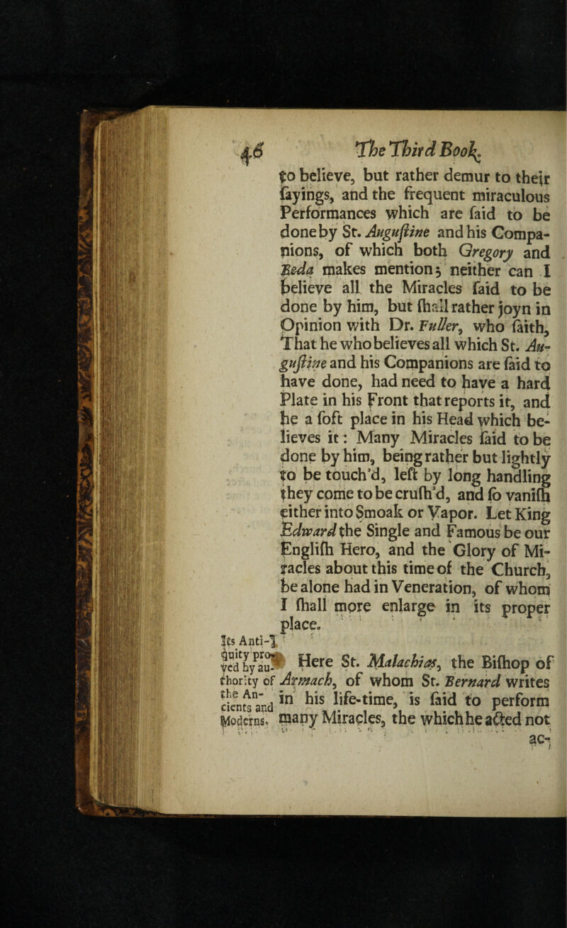 Its And yed by au¬ thority of the An¬ cients and (fedoras* The Third Bool^ to believe, but rather demur to their fayings, and the frequent miraculous Performances which are faid to be done by St. Augujline and his Compa¬ nions, of which both Gregory and B&da makes mention neither can I believe all the Miracles faid to be done by him, but {hall rather joyn in Opinion with Dr. ’Fuller, who faith, That he who believes all which St. Au- gufiine and his Companions are faid to have done, had need to have a hard Plate in his front that reports it, and he a foft place in his Head which be¬ lieves it: Many Miracles laid to be done by him, being rather but lightly to be touch’d, left by long handling they come to be crufh’d, and fb vanifh either into Smoak or Vapor. Let King Edward the Single and Famous be our fnglifh Hero, and the Glory of Mi¬ racles about this time of the Church, be alone had in Veneration, of whom I fhall more enlarge in its proper place. ' ‘ Here St. Malaehias, the Bifhop of Armach, of whom St. Bernard writes in his life-time, is laid to perform many Miracles, the which he afted not