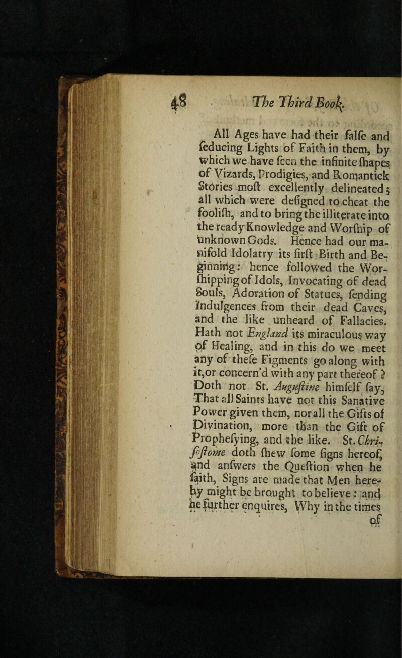 , j* * t » . * j1 - ,-v * , All Ages have had their falfe and reducing Lights of Faith in them, by which we have feen the infinite fiiapes of Vizards, Prodigies, and Romantick Stories moft excellently delineated 5 all which were defigned to cheat the foolifh, and to bring the illiterate into the ready Knowledge and Worlhip of unknown Gods. Hence had our ma¬ nifold Idolatry its firft Birth and Be¬ ginning: hence followed the Wor- fhippingof Idols, Invocating of dead Souls, Adoration of Statues, lending indulgences from their dead Caves, and the like unheard of Fallacies. Hath not England its miraculous way of Healing, and in this do we meet any of thefe Figments go along with it,or concern’d with any part thereof > Doth not St. Auguftm himfelf (ay, That all Saints have not this Sanative Power given them, norall the Gifts of Divination, more than the Gift of Prophefying, and the like. St.Chri-, fijloine doth (hew fome figns hereof! $nd anfwers the Queftion when he faith, Signs are made that Men here¬ by jnight be brought to believe: and he further enquires, Why in the times of