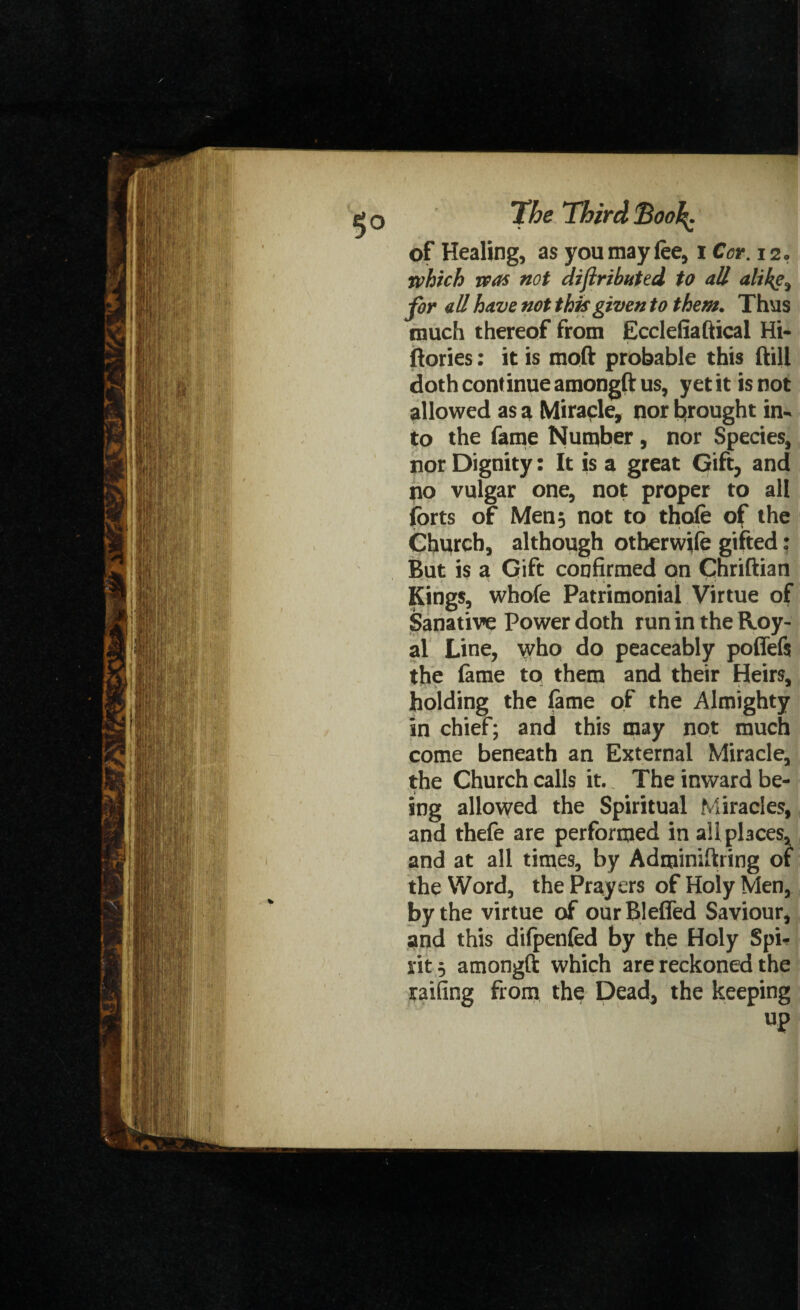 of Healing, as you may lee, i Cor. 12o which was not diftri bated to all althg^ for all have not this given to them. Thus much thereof from Ecclefiaftical Hi- ftories: it is moft probable this ftill doth continue amongft us, yet it is not allowed as a Miracle, nor brought in¬ to the fame Number , nor Species, nor Dignity: It is a great Gift, and no vulgar one, not proper to all forts of Men 5 not to thofe of the Church, although otherwife gifted: But is a Gift confirmed on Chriftian Kings, whofe Patrimonial Virtue of Sanative Power doth run in the Roy¬ al Line, who do peaceably poffefs the fame to them and their Heirs, holding the fame of the Almighty in chief; and this may not much come beneath an External Miracle, the Church calls it.. The inward be¬ ing allowed the Spiritual Miracles, and thefe are performed in all places, and at all times, by Adminiftring of the Word, the Prayers of Holy Men, by the virtue of ourBleffed Saviour, and this difpenfed by the Holy Spi¬ rit, amongft which are reckoned the railing from the Dead, the keeping up