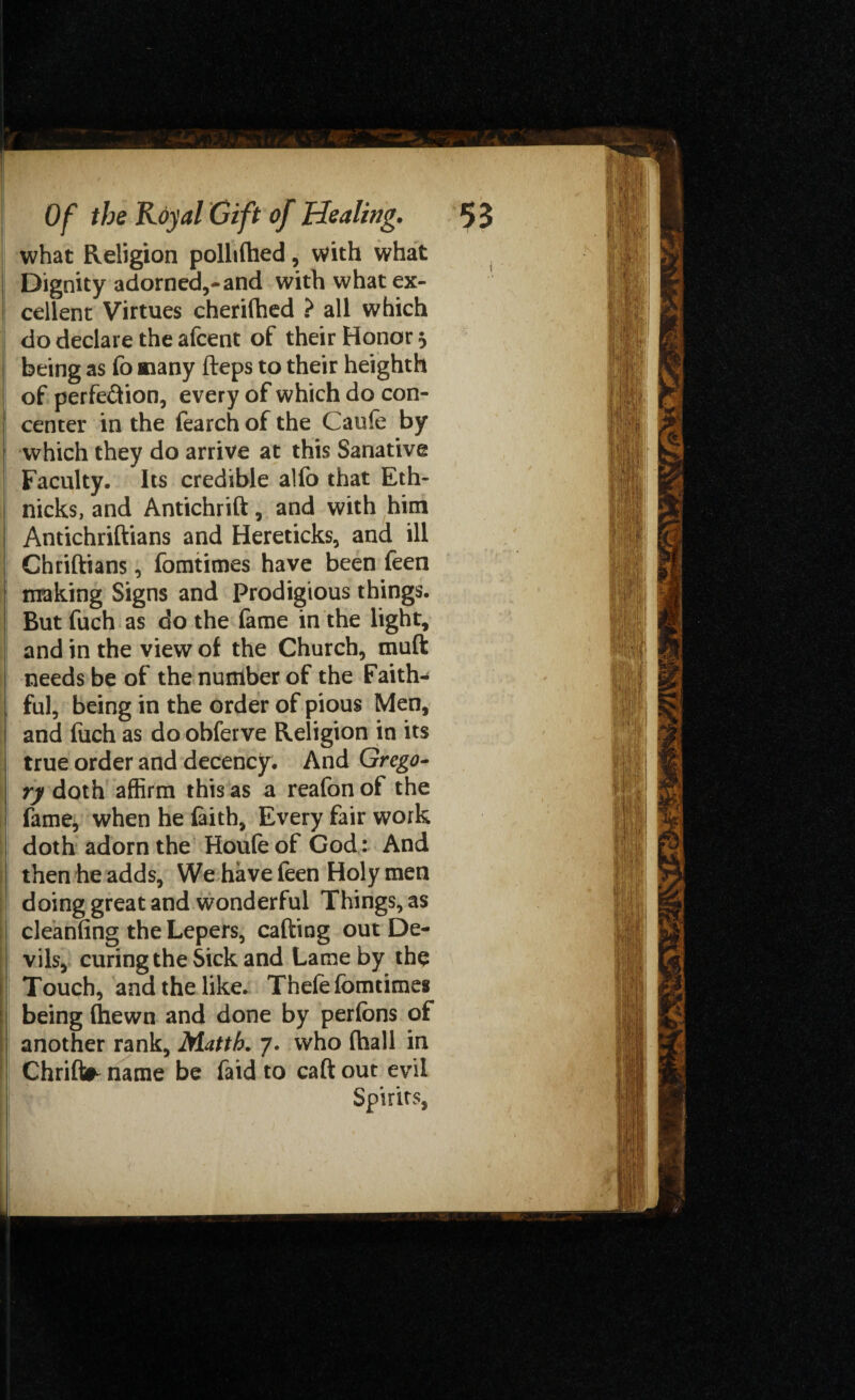 . ' Of the Royal Gift of Healing. 5 3 what Religion pollifhed, with what Dignity adorned,-and with what ex¬ cellent Virtues cherifhed ? all which do declare the afcent of their Honor 5 being as fo many fteps to their heighth of perfection, every of which do con¬ center in the fearch of the Caufe by which they do arrive at this Sanative Faculty. Its credible alfo that Eth- nicks, and Antichrift, and with him Antichriftians and Hereticks, and ill Chriftians, fomtimes have been feen making Signs and Prodigious things. But fuch as do the fame in the light, and in the view of the Church, muft needs be of the number of the Faith¬ ful, being in the order of pious Men, and fuch as do obferve Religion in its true order and decency. And Grego¬ ry doth affirm this as a reafon of the fame, when he faith. Every fair work doth adorn the Houfeof God: And then he adds, We have feen Holy men doing great and wonderful Things, as cleanfing the Lepers, calling out De¬ vils, curing the Sick and Lame by the Touch, and the like. Thefe fomtimes being (hewn and done by perfons of another rank, Matth. 7. who (hall in Chrift* name be faid to caft out evil Spirits,