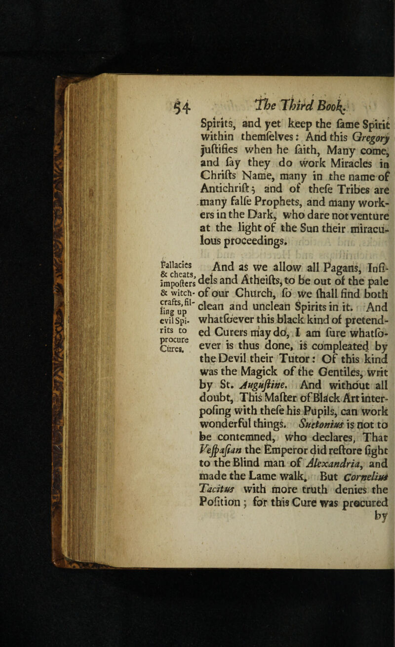 $4 fallacies & cheats, importers & witch¬ crafts, fil¬ ling up evil Spi¬ rits to procure Cures, 'The Third Booh; Spirits, and yet keep the fame Spirit within themfelves: And this Gregory juftifies when he faith, Many come, and fay they do work Miracles in Chrifts Name, many in the name of Antichrift; and of thefe Tribes are many falfe Prophets, and many work¬ ers in the Dark, who dare not venture at the light of the Sun their miracu¬ lous proceedings. , . * i ' I < * » And as we allow all Pagans, Infi¬ dels and Atheifts,to Be out of the pale of our Church, fo we (hall find both clean and unclean Spirits in it. And whatfoever this black kind of pretend¬ ed Curersdaydo, I am fure whatfo¬ ever is thus done, is compleated by the Devil their Tutor: Of this kind was the Magick of the Gentiles, writ by St, Augujiihe. And without all doubt, This Mailer of Black Art inter- pofing with thefe his Pupils, can work wonderful things. Suetonius is riot to be contemned, who declares. That Vejpajian the Emperor did reftore fight to the Blind man of Alexandria, and made the Lame walk. But Cornelius Tacitus with more truth denies the Pofition; for this Cure was procured