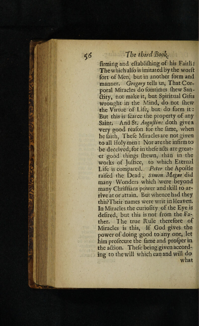 firming and eftablithing of his Faith: The which alfo is imitated by the worft fort of Men, but in another form and manner. Gregory tells us. That Cor¬ poral Miracles dofomtimes (hew San¬ ity, not make it, but Spiritual Gifts Wrought in the Mind, do not fhew the Virtue of Life, but do form it: But this is fcarce the property of any Saint; And St. Auguftine doth give a very good reafon for the lame, when he faith, Thefe Miracles are not given to all Holy men: Nor are the infirm to be deceived, for in thefe afts are great¬ er good things fhevvn, than in the works of Juftice, to which Eternal Life is compared. Peter the Apoftle railed the Dead, Simon Magna did many Wonders which were beyond many Chriftians power and skill to ar¬ rive at or attain. But whence had they this?Their names were writ in HeaVen. In Miracles the curiofity of the Eye is defired, but this is not from the Fa¬ ther. The true Rule therefore of Miracles is this, If God gives the power of doing good to any one, let him profecute the fame and prolper in the aft ion. Thefe being given accord¬ ing to the will which can and will do what