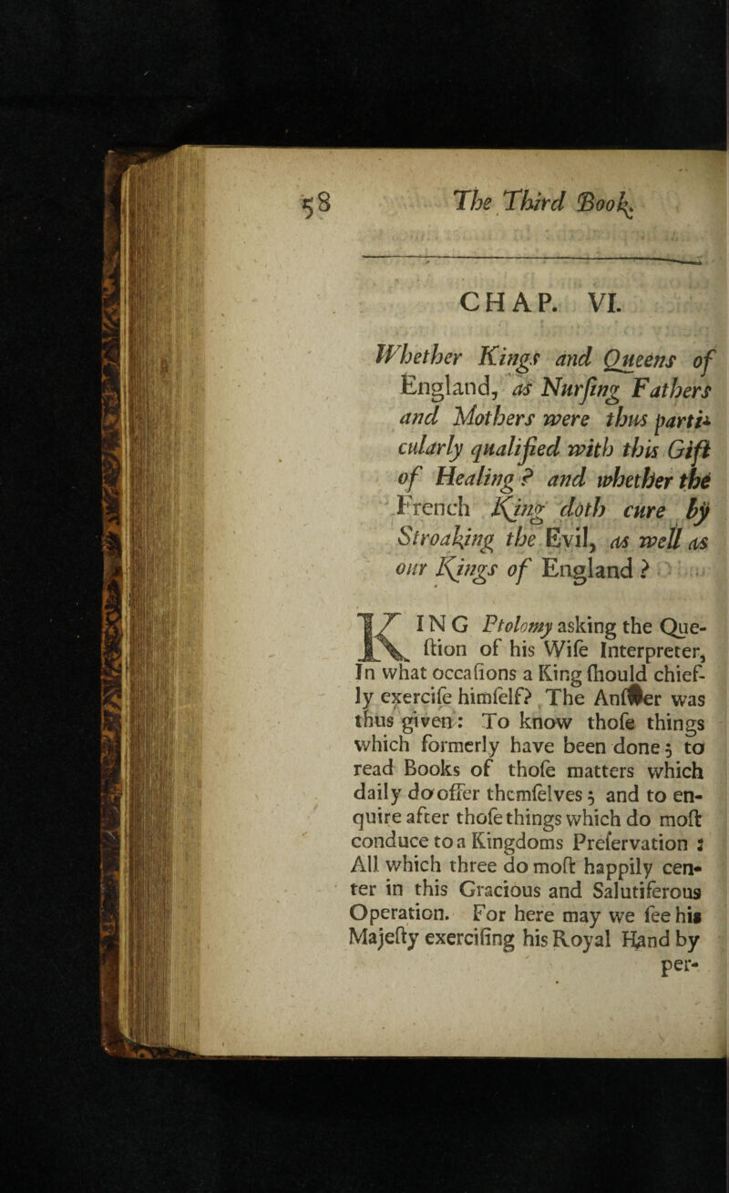 CHAP. VI. Whether Kings and Queens of England, as Nurfing Fathers and Mothers were thus parti* cularly qualified with this Gift of Healing ? and whether the trench King doth cure bjj Streaking the Evil, as well as our Kings of England ? 17 IN G Ptolemy asking the Que- ftion of his Wife Interpreter, In what occasions a King fhould chief¬ ly exercife himfelf? The AnlUer was thus given: To know thofe things which formerly have been done 5 to read Books of thofe matters which daily dooffer thcmfelves 5 and to en¬ quire after thofe things which do moll conduce to a Kingdoms Prefervation 2 All which three do moft happily cen- ter in this Gracious and Salutiferous Operation. For here may we fee hi* Majefty exercifing his Royal Hand by per-