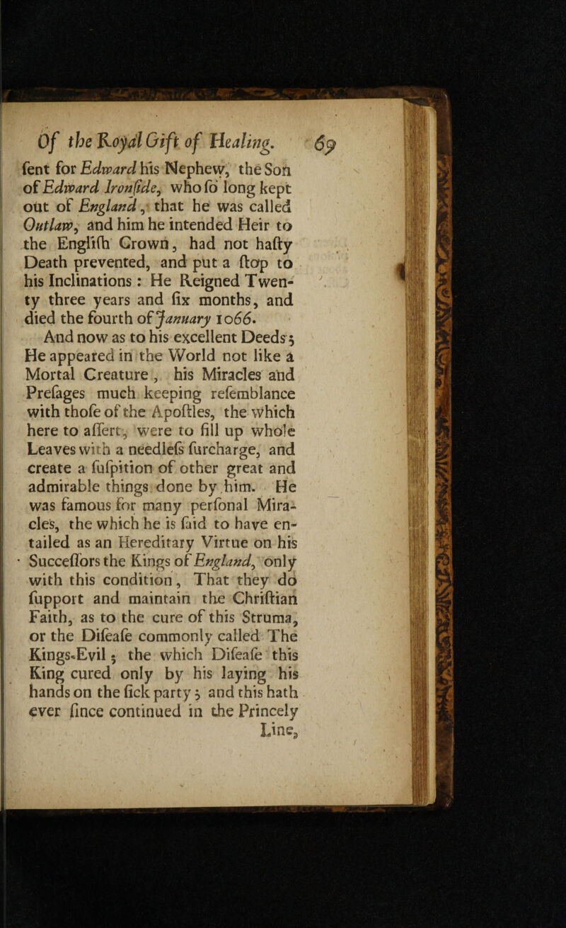 fent for Edward his Nephew, the Son of Edward lronfide, who fo long kept out of England,• that he was called Outlaw, and him he intended Heir to the EnglKh Grown, had not hafty Death prevented, and put a flap to his Inclinations: He Reigned Twen¬ ty three years and fix months, and died the fourth of January io 66. And now as to his excellent Deeds 5 He appeared in the World not like a Mortal Creature , his Miracles and Prefages much keeping referablance with thofeofthe Apoffles, the which here to affert, were to fill up whole Leaves with a needlefs furcharge, and create a fufpition of other great and admirable things done by him. He was famous for many perfonal Mira¬ cles, the which he is faid to have en¬ tailed as an Hereditary Virtue on his * Succeflors the Rings of England^ only with this condition, That they do fupport and maintain the Chriftian Faith, as to the cure of this Struma, or the Difeafe commonly called The Kings*Evil 5 the which Difeafe this King cured only by his laying his hands on the fick party 5 and this hath ever fince continued in the Princely Line3