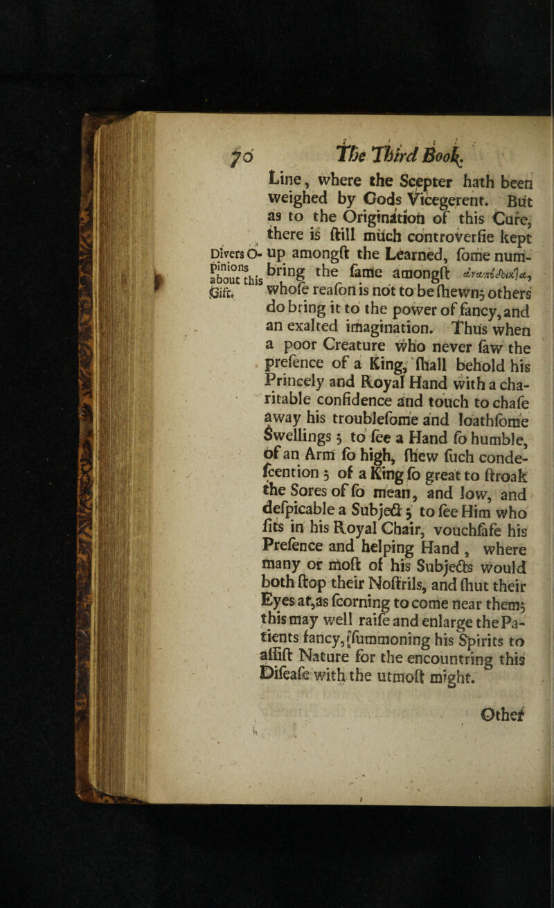 Line, where the Scepter hath been weighed by Gods Vicegerent. Blit as to the Origination of this Cure, there ftill milch controverfie kept - up amongft the Learned, fbrhe num- bring the fertile aniongfl: whole realon is not to be IheWn; others do bring it to the power of fancy, and an exalted imagination. Thus when a poor Creature who never faw the prefence of a King, fliall behold his Princely and Royal Hand with a cha¬ ritable confidence and touch to chafe away his troublefome and loathlbme Swellings 5 to fee a Hand fo humble, of an Arm fo high, fhew fuch conde- fcention 5 of a Ring fo great to ftroak the Sores of fo mean, and low, and defpicable a Subjed j to fee Him who fits in his Royal Chair, vouchlafe his Prelence and helping Hand , where many or uloft of his Subjects would both ftop their Noftrils, and (hut their Eyes at,as (corning to come near them; t his may well raite and enlarge the Pa¬ tients fancy,ffummoning his Spirits to affift Nature for the encountring this Difeafe with the utmoft might. Othef
