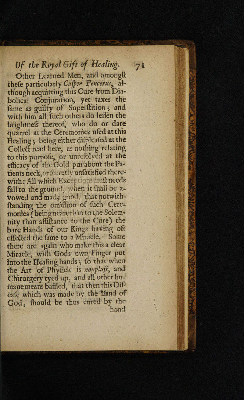 Other Learned Men, and amongft thefe particularly Cajper Pettcerus9 al¬ though acquitting this Cure from Dia¬ bolical Conjuration, yet taxes the lame as guilty of Superftition 5 and with him all fuch others do leffen the brightnefs thereof, who do or dare quarrel at the Ceremonies ufedatthis Healing 5 being either difpleafed at the Colled read here, as nothing relating to this purpofe, or unrefolved at the efficacy of the Gold put about the Pa¬ tients neck,or fecretty unfatisfied there1 with: All which Exceptionsihtiftneeds fall to the ground, when it lhali be a- vowed arid made good, that natwith* Handing the omiilion of fuch Cere¬ monies ('beingnearer kin to the Solem¬ nity than affiftance to the Cure) the bare Hands of our Kings having oft effected the fame to a Miracle. Some there are again who make this a clear Miracle, with Gods own Finger put into the Healing hands 5 fo that when the Art of Phyfick is notjpltifii and Chirurgery tyed up5 and all other hu¬ mane means baffled, that then this Dif eafe which was made by tht !fend of God, Ihould be thus cured by the hand