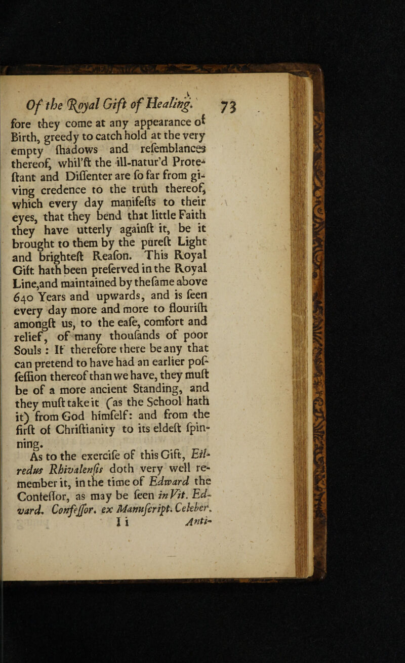 fore they come at any appearance of Birth, greedy to catch hold at the very empty lhadows and refemblances thereof, whil’ft the ill-natur’d Prote- ftant and Diffenter are fo far from gi¬ ving credence to the truth thereof, which every day manifefts to their eyes, that they bend that little Faith they have utterly againft it, be it brought to them by the pureft Light and brighteft Reafon. This Royal Gift hath been preferved in the Royal Line,and maintained by thefame above 640 Years and upwards, and is feen every day more and more to flourifh amongft us, to the eafe, comfort and relief, of many thoufands of poor Souls : If therefore there be any that can pretend to have had an earlier pof- feffion thereof than we have, they muft be of a more ancient Standing, and they muft take it (as the School hath it) from God himfelf: and from the firft of Chriftianity to its eldeft (pin¬ ning. As to the exercife of this Gift, Eil- redut Rhivalenjis doth very well re¬ member it, in the time of Edward the Conteffor, as may be feen in Vit. Ed¬ vard. Conftjfor. ex Mamfcript. Celeber, I i A^ti-