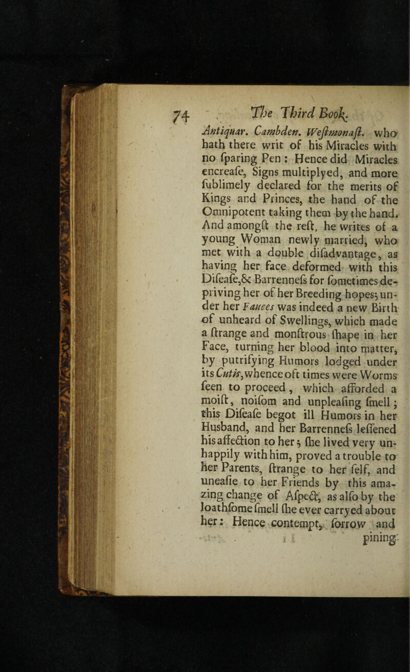Ant iq aar. C a mb den. IVejlmonajl. who hath there writ of his Miracles with no fparing Pen ; Hence did Miracles encreafe, Signs multiplyed, and more fublimely declared for the merits of Kings and Princes, the hand of the Omnipotent taking them by the hand. And amongft the reft, he writes of a young Woman newly married, who met with a double difadvantage, as having her face deformed with this Dileafe,& Barrennefs for (bmetimes de¬ priving her of her Breeding hopes} un¬ der her Fauces was indeed a new Birth of unheard of Swellings, which made a ftrange and monftrous ihape in her Face, turning her blood into matter, by putrifying Humors lodged under its Cutis ^whence oit times were Worms feen to proceed , which afforded a moift , noifbm and unpleafing fmell; this Difeafe begot ill Humors in her Husband, and her Barrennefs leffened his affection to her $ (he lived very un¬ happily with him, proved a trouble to her Parents, ftrange to her ft?If, and uneafie to her Friends by this ama¬ zing change of Afpeft, as alfo by the loathfbmefmell (lie ever carryed about her: Hence contempt, fbrrow and pining'-