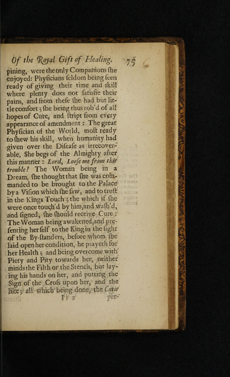 pining, were theonly Companions (he enjoyed: Phyficians feldom being (ten ready of giving their time and skill where plenty does not fatisfie their pains, and from thefe (he had but lit¬ tle comfort 5 (he being thus rob’d of all hopes of Cure, and ftript from every appearanceof amendment: The great Phyfician of the World, molt ready to (hew his skill, when humanity had given over the Difeafe as irrecover¬ able, She begs of the Almighty after this manner: Lord, Loofe me from this trouble f The Woman being in ^ a Dream, (he thoughtthat Pne was com¬ manded to be brought to the Palace by a Vifion which (he faw, and to truft in the Kings Touch $ the which if (he were once touch’d by him,and wa(h’d, and figned, (he (hould receive Cure f The Woman being awakened,and pre- fentihg herfelf to the Kingin the fight of the By-ftanders, before whom (he laid open her condition, he ptayeth for her Health y and being overcome with Piety and Pity towards her, neither minds the Filth or the Stench, but lay¬ ing his hands on her, and putting the Sign of the Crofs upon her, and the like.}' all which being done, the Cntp