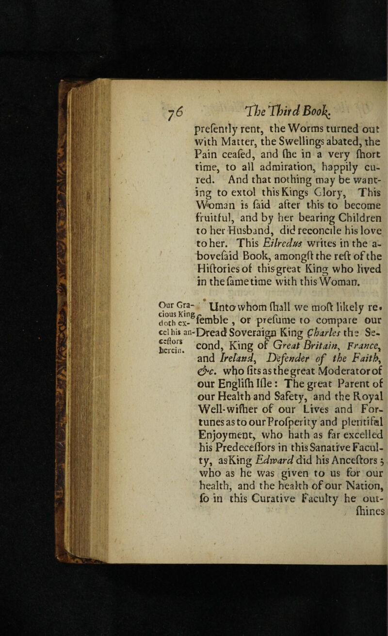 \ prefently rent, the Worms turned out with Matter, the Swellings abated, the Pain ceafed, and (he in a very (hort time, to all admiration, happily cu¬ red. And that nothing may be want¬ ing to extol this Rings Glory, This Woman is faid after this to become fruitful, and by her bearing Children to her Husband, did reconcile his love to her. This Eilredus writes in the a- bovefaid Book, amongft the reft of the Hiftoriesof thisgreat King who lived in the fame time with this Woman. / f . { \ * ' 7 * . V \ [ * * > - r,( Our Gra- Unto whom fhall we moft likely re« doth ex- lemble , or prelume to compare our ceihis an-Dread Soveraign Ring Charles the Se- hertin. con^5 King of Great Britain, France, and Ireland, Defender of the Faith, &c. wl^o fits as the great Moderator of our Englifti Ifle: The great Parent of our Health and Safety, and the Royal Well-wifher of our Lives and For¬ tunes as to ourProfperity and plentiful Enjoyment, who hath as far excelled his Predeceffors in this Sanative Facul¬ ty, asKing Edward did his Anceftors 5 who as he was given to us for our health, and the health of our Nation, fo in this Curative Faculty he out- fhines