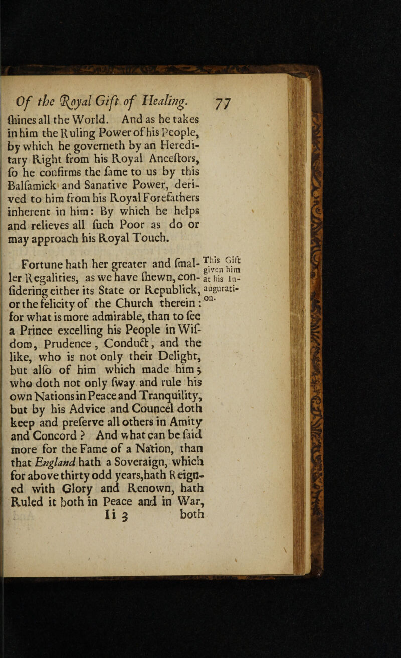 (bines all the World. And as he takes in him the Ruling Power of his People, by which he governeth by an Heredi¬ tary Right from his Royal Anceftors, fo he confirms the fame to us by this Balfamick and Sanative Power, deri¬ ved to him from his Royal Forefathers inherent in him: By which he helps and relieves all fuch Poor as do or may approach his Royal Touch. Fortune hath her greater and final- ™'csn ^ ler Regalities, as we have (hewn, con- at his la¬ ddering either its State or Republick, augurati- or the felicity of the Church therein : on* for what is more admirable, than to fee a Prince excelling his People in Wifi dom. Prudence, Conduct, and the like, who is not only their Delight, but al(o of him which made him 5 who doth not only fway and rule his own Nations in Peace and Tranquility, but by his Advice and Councel doth keep and preferve all others in Amity and Concord ? And what can be faid more for the Fame of a Nation, than that England hath a Soveraign, which for above thirty odd years,hath Reign*, ed with Glory and Renown, hath Ruled it both in Peace and in War,