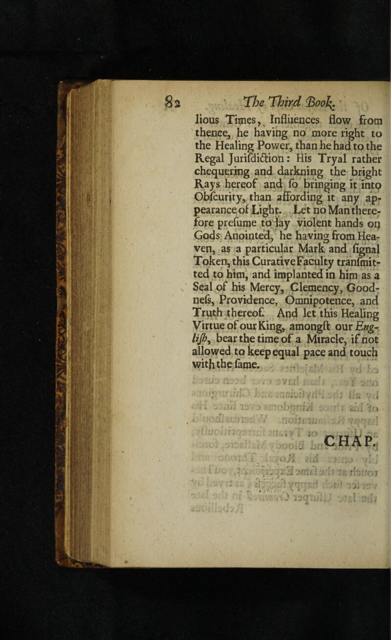 §2 The Third ^oo^. lious Times, Influences flow from thence, he having no more right to the Healing Power, than he had to the Regal Jurifdi&ion: His Tryal rather chequering and darkning the bright Rays hereof and fo bringing it into Obfcurity, than affording it any ap¬ pearance of Light. Let no Man there¬ fore prefume to lay violent hands on Gods Anointed, he having from Hea¬ ven, as a particular Mark and fignal Token, this Curative Faculty tranfmit- ted to him, and implanted in him as a x Seal of his Mercy, Clemency, Good- nefs, Providence, Omnipotence, and Truth thereof And let this Healing Virtue of our King, amongft our Eng- lijh, bear the time of a Miracle, if not allowed to keep equal pace and touch with the fame. ivlO ‘ * 1 T « ' f ' < \ i j CHAP. ' V. » <Jf * J . * 1J 3 c ■ >. i -.. J V J ?.;; :. ■ i ± 'j . ik jtj rr ** v X .* ‘ ^ t * f “9 < X ,v • * • « j - 4 .