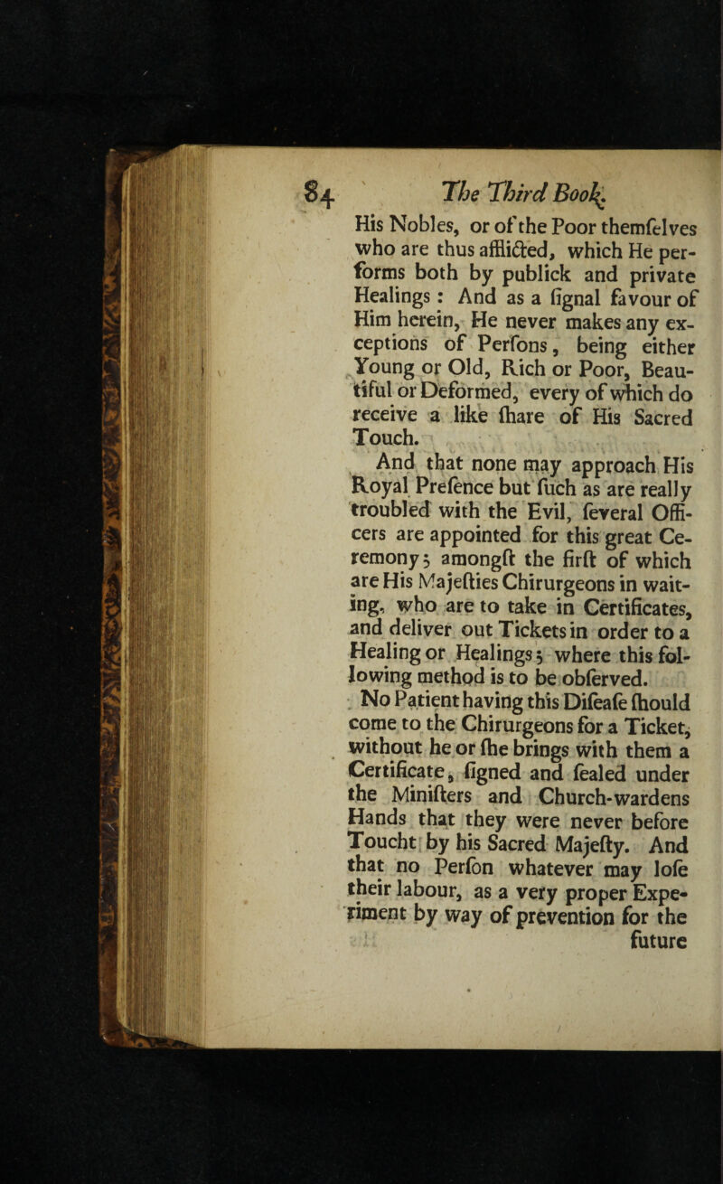 His Nobles, or of the Poor themfolves who are thus affii&ed, which He per¬ forms both by publick and private Healings: And as a fignal favour of Him herein, He never makes any ex¬ ceptions of Perfons, being either Young or Old, Rich or Poor, Beau¬ tiful or Deformed, every of which do receive a like (hare of His Sacred Touch. And that none may approach His Royal Prefence but fuch as are really troubled with the Evil, feveral Offi¬ cers are appointed for this great Ce¬ remony 5 amongft the firft of which are His Majefties Chirurgeons in wait¬ ing, who are to take in Certificates, and deliver out Tickets in order to a Healing or Healings 3 where this fol¬ lowing method is to be obferved. No Patient having this Difeafe (hould come to the Chirurgeons for a Ticket^ without he or file brings with them a Certificate, figned and foaled under the Minifters and Church-wardens Hands that they were never before Toucht by his Sacred Majefty. And that no Perfon whatever may lofe their labour, as a very proper Expe¬ riment by way of prevention for the future