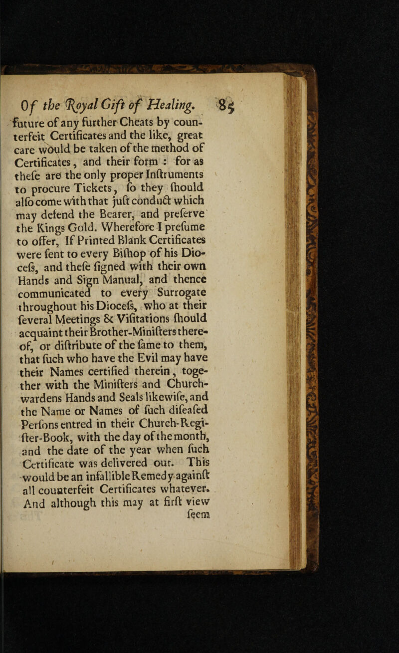 future of any further Cheats by coun¬ terfeit Certificates and the like, great care wdyld be taken of the method of Certificates, and their form : for as thefe are the only proper Inftruments to procure Tickets, fo they Ihould al(b come with that juft conduct which may defend the Bearer, and preferve the Kings Gold. Wherefore I prefume to offer. If Printed Blank Certificates were fent to every Biftiop of his Dio- cefi, and thefe figned with their own Hands and Sign Manual, and thence communicated to every Surrogate throughout hisDiocefs, who at their feveral Meetings & Vifitations fhotild acquaint their Brother-Minifters there¬ of, or diftribute of the fame to them, that fuch who have the Evil may have their Names certified therein, toge¬ ther with the Minifters and Church¬ wardens Hands and Seals likewife, and the Name or Names of fuch difeafed Perfons entred in their Church-Regi- fter-Book, with the day of the month, and the date of the year when fuch Certificate was delivered out. This would be an infallible Remedy againft all counterfeit Certificates whatever. And although this may at firft view