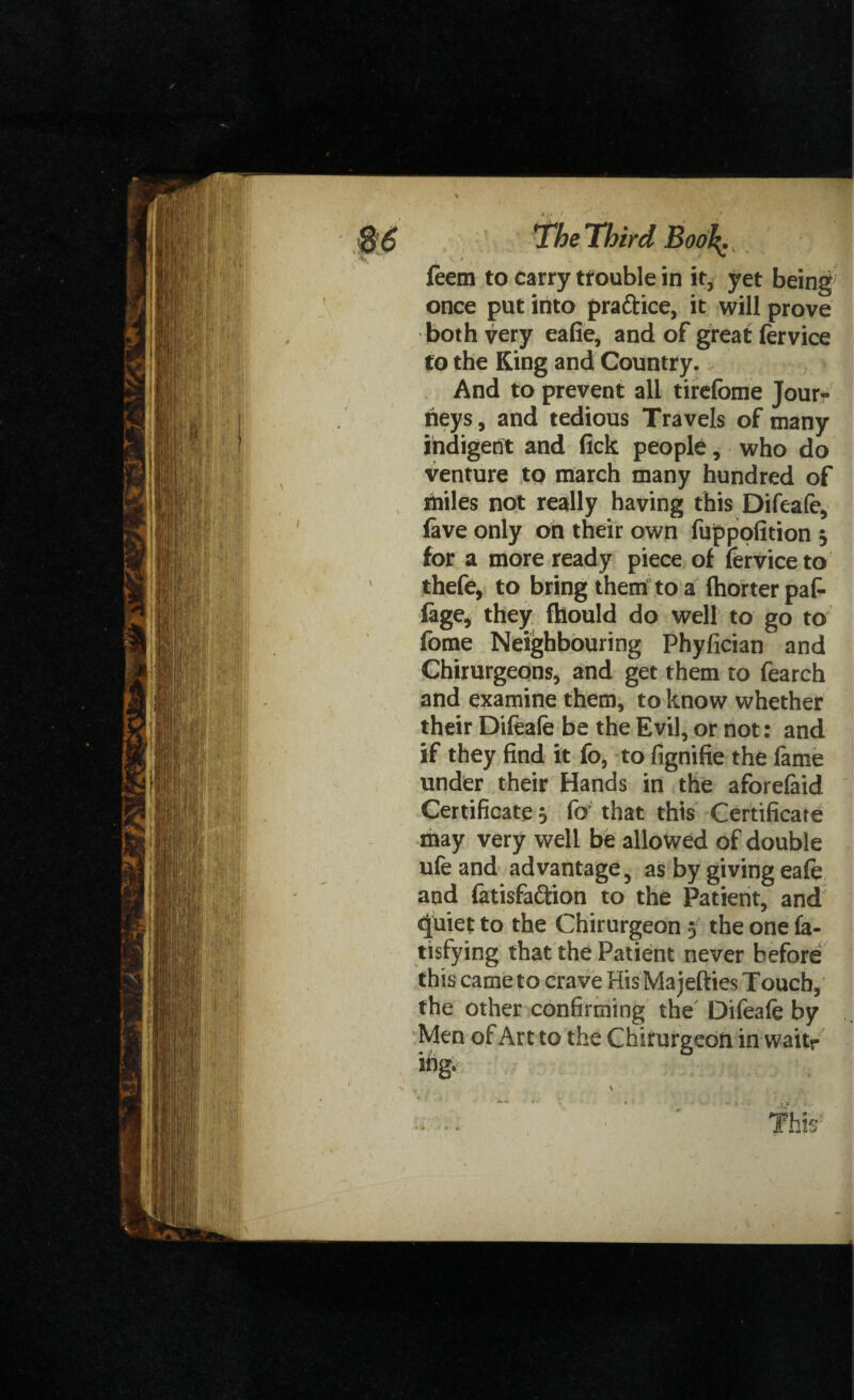feem to carry trouble in it, yet being' once put into pra&ice, it will prove both very eafie, and of great lervice to the King and Country. And to prevent all tirefome Jour¬ neys, and tedious Travels of many indigent and fick people, who do venture to march many hundred of miles not really having this Difeafe, lave only on their own fuppofition j for a more ready piece of lervice to thefe, to bring them to a {hotter paf- lage, they fhould do well to go to fome Neighbouring Phyfician and Chirurgeons, and get them to fearch and examine them, to know whether their Difeale be the Evil, or not: and if they find it fo, to fignifie the fame under their Hands in the aforelaid Certificate 3 fo that this Certificate may very well be allowed of double ufe and advantage, as by giving eale and latisfa&ion to the Patient, and quiet to the Chirurgeon 3 the one la- tisfying that the Patient never before this came to crave His Ma jellies Touch, the other confirming the Difeale by Men of Art to the Chirurgeon in waitr ing.