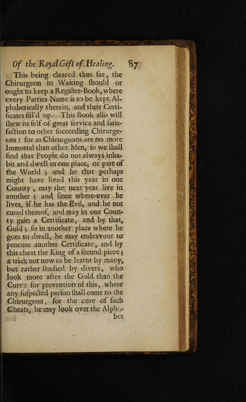 This being cleared thus far, the Chirurgeon in Waiting (hould or ought to keep a Regifter-Book, where every Parties Name is to be kept Al¬ phabetically therein, and their Certi¬ ficates fill’d up. This Book alfo will fhew its felf of great fervice and fatis- faftion to ocher fucceeding Chirurge- ons: for as Chirurgeons are no more Immortal than other Men, lowefhall find that People do no* always inha¬ bit and dwell in one place, or part of the World 5 and he that perhaps might have lived this year in one County , may the next year live in another 5 and fince where-ever he lives, if he has the Evil, and be not cured thereof, and may in one Coun¬ ty gain a Certificate, and by that. Gold} fo in another place where he goes to dwell, he may endeavour to procure another Certificate, and by this cheat the King of a fecond piece 5 a trick not now to be learnt by many, but rather ftudied by divers, who look more after the Gold than the Cure: for prevention of this, where any fufpefted p.erfon (hall come to the Chirurgeon, for the cure of fuch Cheats, he may look over the Alph: *