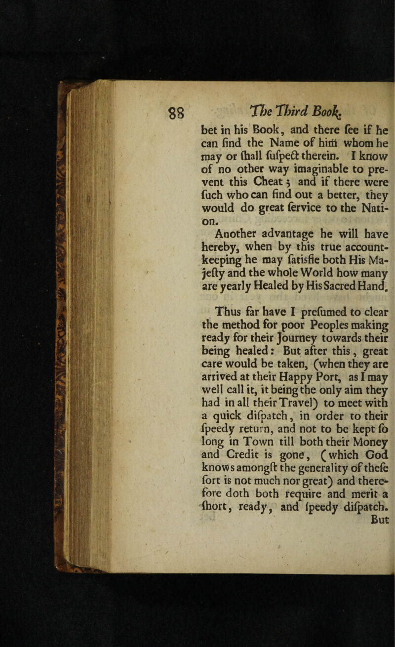 bet in his Book, and there fee if he can find the Name of hirii whom he may or (hall fufpett therein. I know of no other way imaginable to pre¬ vent this Cheat 5 and if there were fuch who can find out a better, they would do great fervice to the Nati¬ on. Another advantage he will have hereby, when by this true account¬ keeping he may fatisfie both His Ma- jefty and the whole World how many are yearly Healed by His Sacred Hand. Thus far have I prefumed to clear the method for poor Peoples making ready for their Journey towards their being healed: But after this, great care would be taken, (when they are arrived at their Happy Port, as I may well call it, it being the only aim they had in all their Travel) to meet with a quick difpatch, in order to their fpeedy return, and not to be kept (b long in Town till both their Money and Credit is gone, (which Cod knows amongft the generality of thefe fort is not much nor great) and there* fore doth both require and merit a fhort, ready, and (peedy difpatch. But /