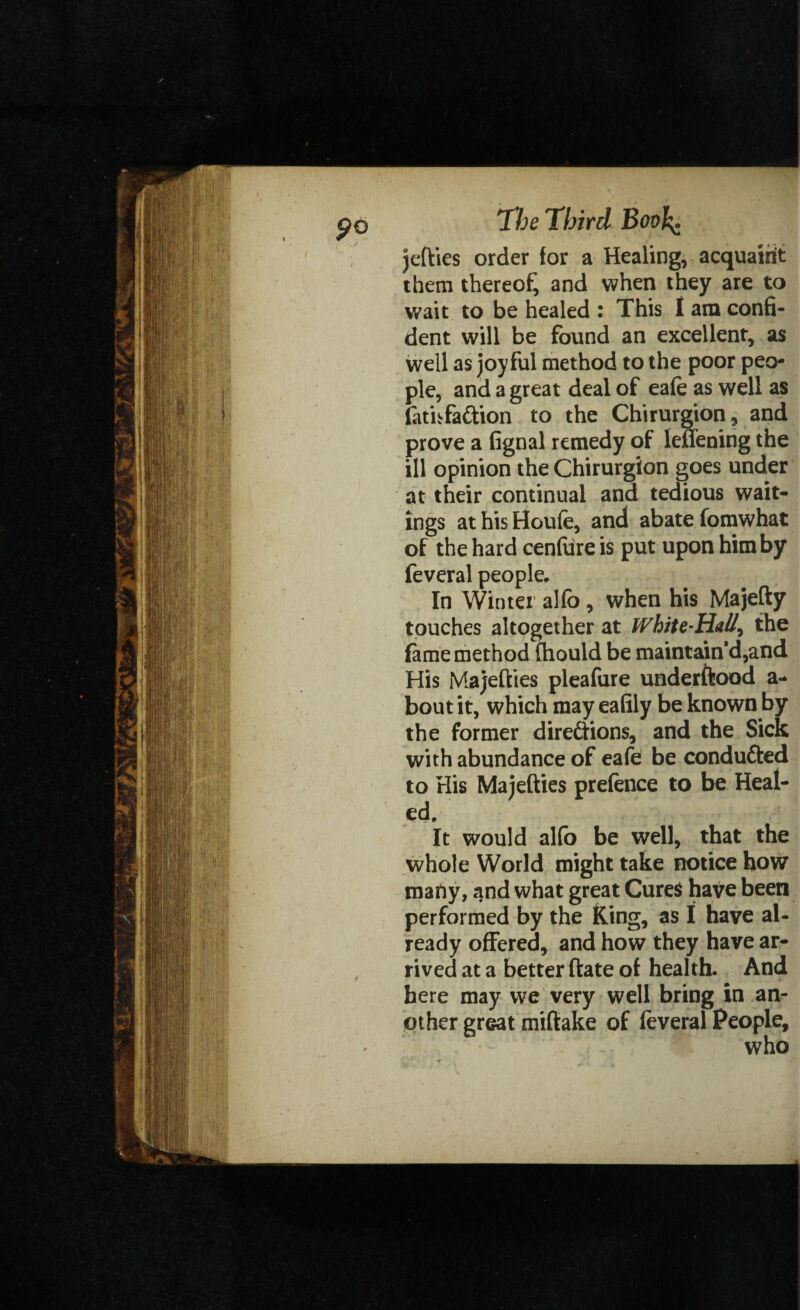 jefties order for a Healing, acquaint them thereof, and when they are to wait to be healed : This I am confi¬ dent will be found an excellent, as well as joyful method to the poor peo¬ ple, and a great deal of eafe as well as lathfa&ion to the Chirurgion, and prove a fignal remedy of lenening the ill opinion the Chirurgion goes under at their continual and tedious wait¬ ings at his Houle, and abate fomwhat of the hard cenfure is put upon him by feveral people. In Winter alio , when his Majefty touches altogether at White-Hall^ the fame method fhould be maintain’d,and His Majefties pleafure underftood a- bout it, which may eafily be known by the former directions, and the Sick with abundance of eafe be condufted to His Majefties prefence to be Heal¬ ed. It would alfo be well, that the whole World might take notice how mafty, and what great Cures have been performed by the King, as I have al¬ ready offered, and how they have ar¬ rived at a better ftate of health. And here may we very well bring in an¬ other great miftake of feveral People, who